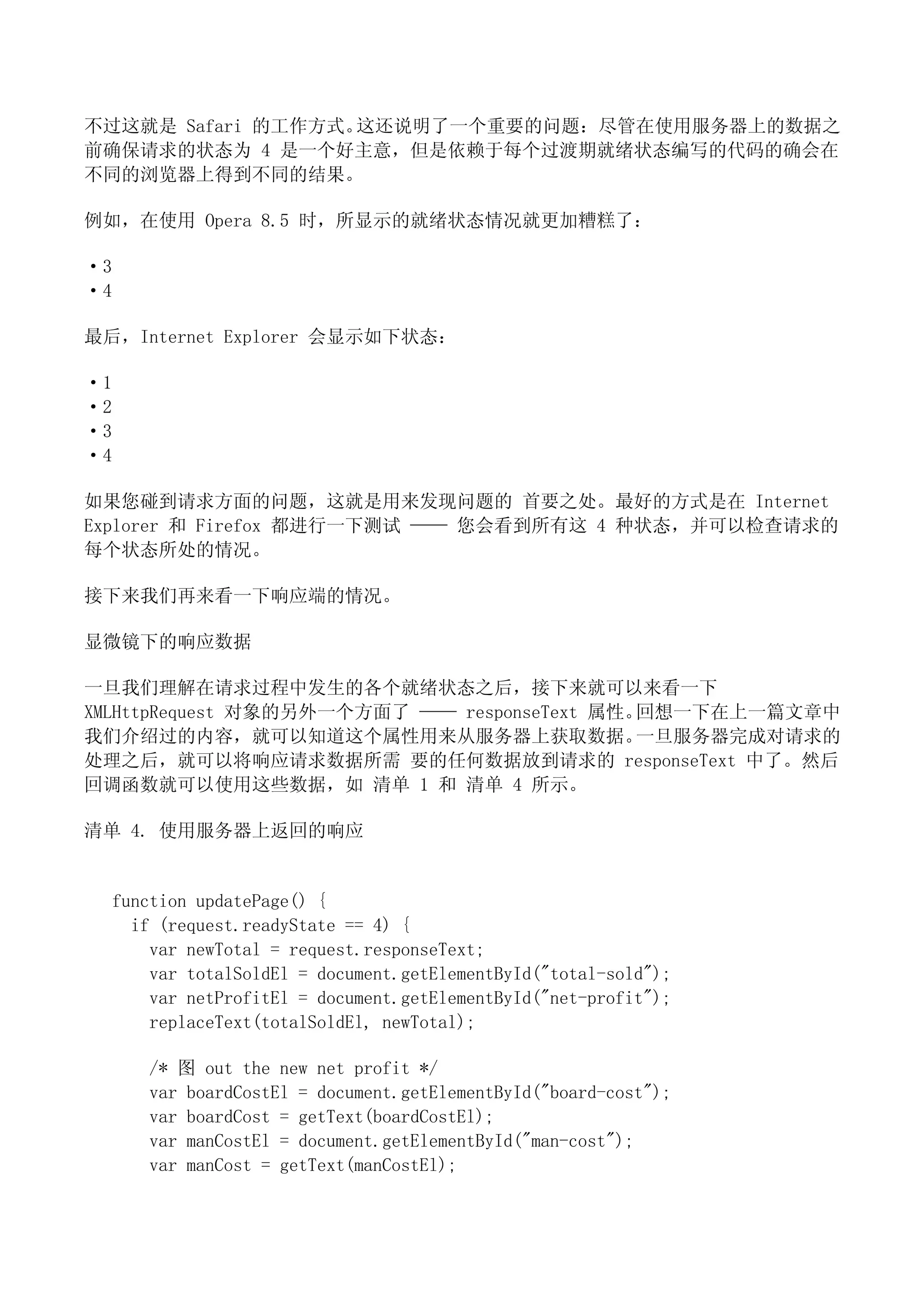 不过这就是 Safari 的工作方式。这还说明了一个重要的问题：尽管在使用服务器上的数据之
前确保请求的状态为 4 是一个好主意，但是依赖于每个过渡期就绪状态编写的代码的确会在
不同的浏览器上得到不同的结果。

例如，在使用 Opera 8.5 时，所显示的就绪状态情况就更加糟糕了：

·3
·4

最后，Internet Explorer 会显示如下状态：

·1
·2
·3
·4

如果您碰到请求方面的问题，这就是用来发现问题的 首要之处。最好的方式是在 Internet
Explorer 和 Firefox 都进行一下测试 —— 您会看到所有这 4 种状态，并可以检查请求的
每个状态所处的情况。

接下来我们再来看一下响应端的情况。

显微镜下的响应数据

一旦我们理解在请求过程中发生的各个就绪状态之后，接下来就可以来看一下
XMLHttpRequest 对象的另外一个方面了 —— responseText 属性。回想一下在上一篇文章中
我们介绍过的内容，就可以知道这个属性用来从服务器上获取数据。               一旦服务器完成对请求的
处理之后，就可以将响应请求数据所需 要的任何数据放到请求的 responseText 中了。然后
回调函数就可以使用这些数据，如 清单 1 和 清单 4 所示。

清单 4. 使用服务器上返回的响应


  function updatePage() {
    if (request.readyState == 4) {
      var newTotal = request.responseText;
      var totalSoldEl = document.getElementById("total-sold");
      var netProfitEl = document.getElementById("net-profit");
      replaceText(totalSoldEl, newTotal);

     /* 图 out the new net profit */
     var boardCostEl = document.getElementById("board-cost");
     var boardCost = getText(boardCostEl);
     var manCostEl = document.getElementById("man-cost");
     var manCost = getText(manCostEl);
 