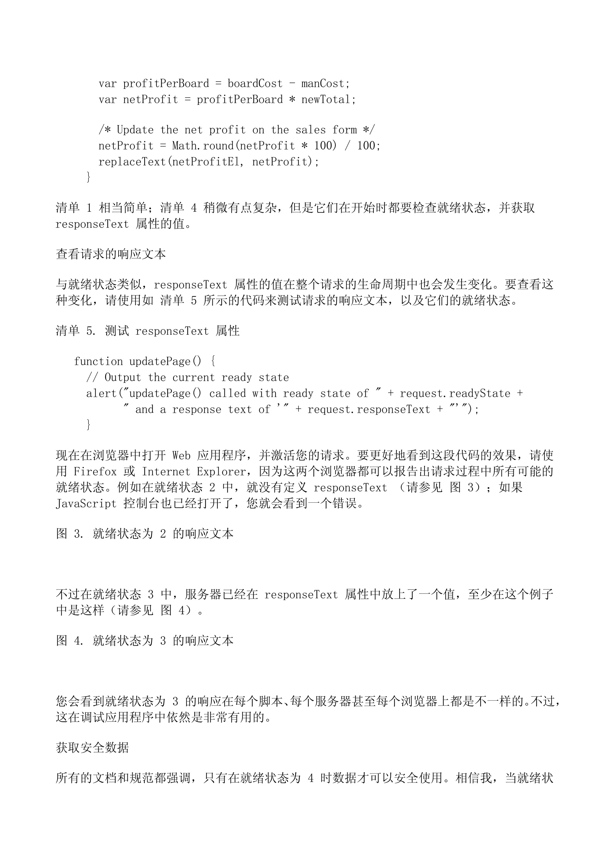 var profitPerBoard = boardCost - manCost;
       var netProfit = profitPerBoard * newTotal;

       /* Update the net profit on the sales form */
       netProfit = Math.round(netProfit * 100) / 100;
       replaceText(netProfitEl, netProfit);
   }

清单 1 相当简单；清单 4 稍微有点复杂，但是它们在开始时都要检查就绪状态，并获取
responseText 属性的值。

查看请求的响应文本

与就绪状态类似，responseText 属性的值在整个请求的生命周期中也会发生变化。要查看这
种变化，请使用如 清单 5 所示的代码来测试请求的响应文本，以及它们的就绪状态。

清单 5. 测试 responseText 属性

  function updatePage() {
    // Output the current ready state
    alert("updatePage() called with ready state of " + request.readyState +
          " and a response text of '" + request.responseText + "'");
    }

现在在浏览器中打开 Web 应用程序，并激活您的请求。要更好地看到这段代码的效果，请使
用 Firefox 或 Internet Explorer，因为这两个浏览器都可以报告出请求过程中所有可能的
就绪状态。例如在就绪状态 2 中，就没有定义 responseText （请参见 图 3）；如果
JavaScript 控制台也已经打开了，您就会看到一个错误。

图 3. 就绪状态为 2 的响应文本



不过在就绪状态 3 中，服务器已经在 responseText 属性中放上了一个值，至少在这个例子
中是这样（请参见 图 4）。

图 4. 就绪状态为 3 的响应文本



您会看到就绪状态为 3 的响应在每个脚本、每个服务器甚至每个浏览器上都是不一样的。不过，
这在调试应用程序中依然是非常有用的。

获取安全数据

所有的文档和规范都强调，只有在就绪状态为 4 时数据才可以安全使用。相信我，当就绪状
 