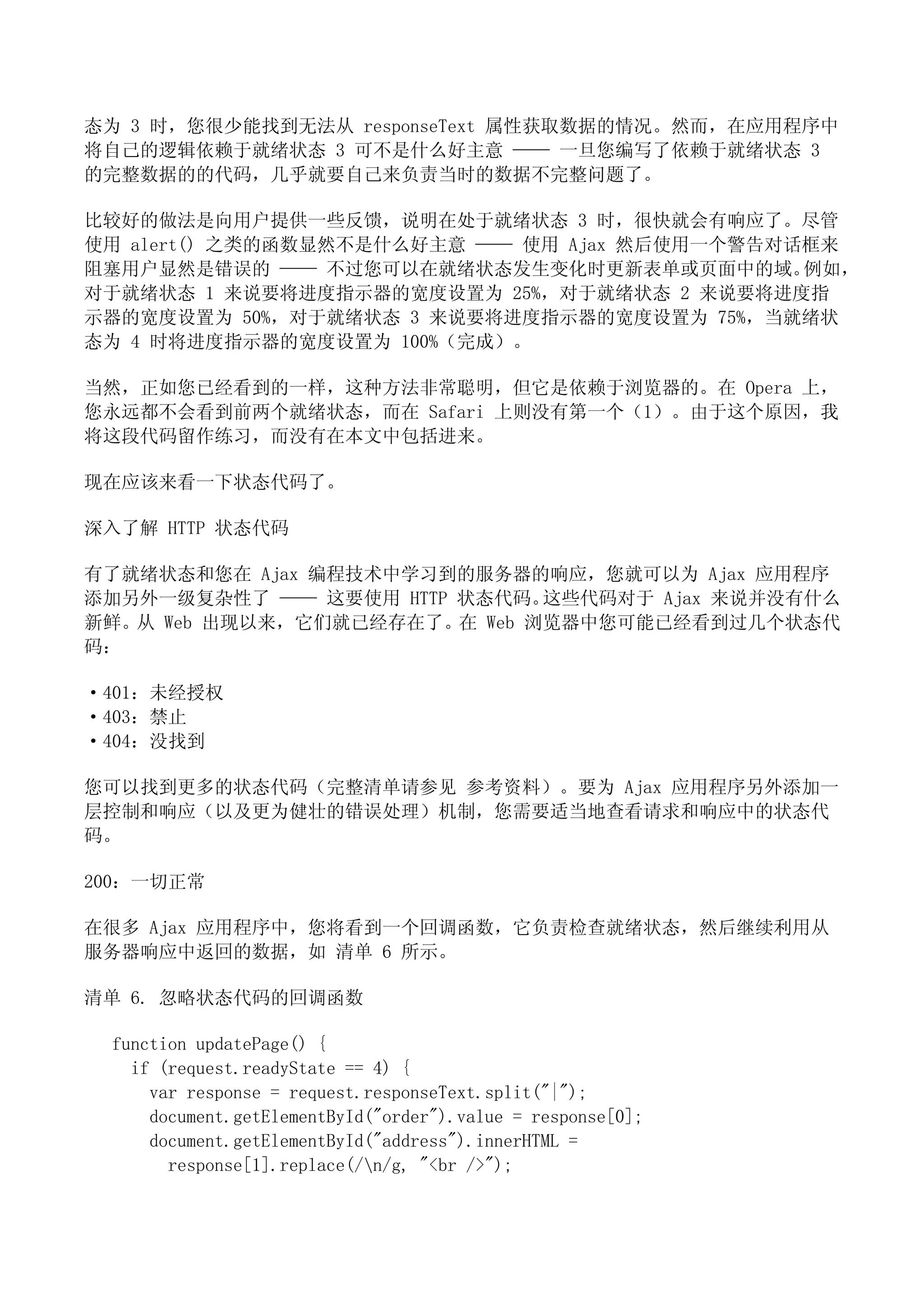 态为 3 时，您很少能找到无法从 responseText 属性获取数据的情况。然而，在应用程序中
将自己的逻辑依赖于就绪状态 3 可不是什么好主意 —— 一旦您编写了依赖于就绪状态 3
的完整数据的的代码，几乎就要自己来负责当时的数据不完整问题了。

比较好的做法是向用户提供一些反馈，说明在处于就绪状态 3 时，很快就会有响应了。尽管
使用 alert() 之类的函数显然不是什么好主意 —— 使用 Ajax 然后使用一个警告对话框来
阻塞用户显然是错误的 —— 不过您可以在就绪状态发生变化时更新表单或页面中的域。       例如，
对于就绪状态 1 来说要将进度指示器的宽度设置为 25%，对于就绪状态 2 来说要将进度指
示器的宽度设置为 50%，对于就绪状态 3 来说要将进度指示器的宽度设置为 75%，当就绪状
态为 4 时将进度指示器的宽度设置为 100%（完成）。

当然，正如您已经看到的一样，这种方法非常聪明，但它是依赖于浏览器的。在 Opera 上，
您永远都不会看到前两个就绪状态，而在 Safari 上则没有第一个（1）。由于这个原因，我
将这段代码留作练习，而没有在本文中包括进来。

现在应该来看一下状态代码了。

深入了解 HTTP 状态代码

有了就绪状态和您在 Ajax 编程技术中学习到的服务器的响应，您就可以为 Ajax 应用程序
添加另外一级复杂性了 —— 这要使用 HTTP 状态代码。 这些代码对于 Ajax 来说并没有什么
新鲜。从 Web 出现以来，它们就已经存在了。在 Web 浏览器中您可能已经看到过几个状态代
码：

·401：未经授权
·403：禁止
·404：没找到

您可以找到更多的状态代码（完整清单请参见 参考资料）。要为 Ajax 应用程序另外添加一
层控制和响应（以及更为健壮的错误处理）机制，您需要适当地查看请求和响应中的状态代
码。

200：一切正常

在很多 Ajax 应用程序中，您将看到一个回调函数，它负责检查就绪状态，然后继续利用从
服务器响应中返回的数据，如 清单 6 所示。

清单 6. 忽略状态代码的回调函数

 function updatePage() {
   if (request.readyState == 4) {
     var response = request.responseText.split("|");
     document.getElementById("order").value = response[0];
     document.getElementById("address").innerHTML =
       response[1].replace(/n/g, "<br />");
 