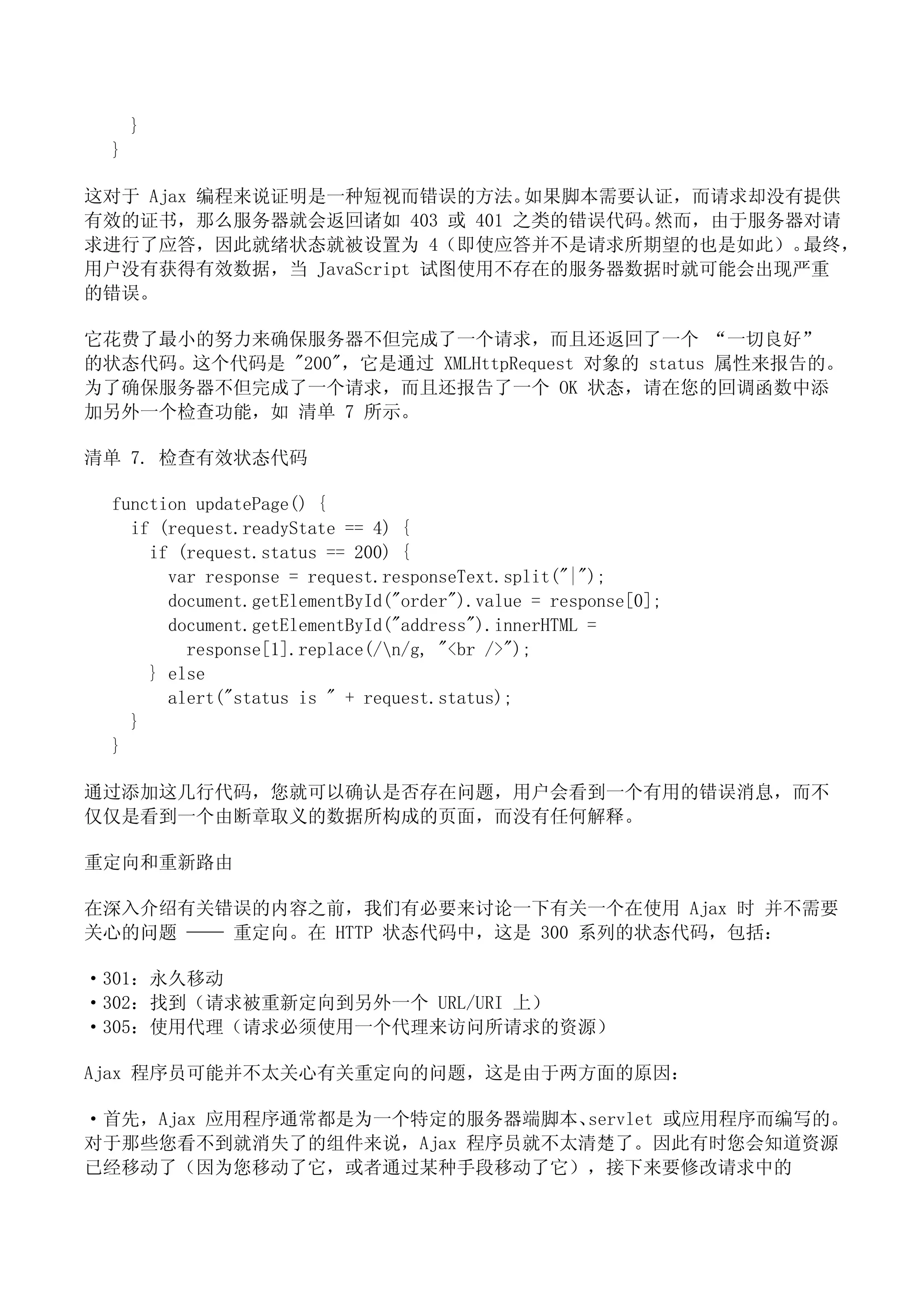 }
  }

这对于 Ajax 编程来说证明是一种短视而错误的方法。   如果脚本需要认证，而请求却没有提供
有效的证书，那么服务器就会返回诸如 403 或 401 之类的错误代码。 然而，由于服务器对请
求进行了应答，因此就绪状态就被设置为 4（即使应答并不是请求所期望的也是如此）。     最终，
用户没有获得有效数据，当 JavaScript 试图使用不存在的服务器数据时就可能会出现严重
的错误。

它花费了最小的努力来确保服务器不但完成了一个请求，而且还返回了一个 “一切良好”
的状态代码。这个代码是 "200"，它是通过 XMLHttpRequest 对象的 status 属性来报告的。
为了确保服务器不但完成了一个请求，而且还报告了一个 OK 状态，请在您的回调函数中添
加另外一个检查功能，如 清单 7 所示。

清单 7. 检查有效状态代码

  function updatePage() {
    if (request.readyState == 4) {
      if (request.status == 200) {
        var response = request.responseText.split("|");
        document.getElementById("order").value = response[0];
        document.getElementById("address").innerHTML =
          response[1].replace(/n/g, "<br />");
      } else
        alert("status is " + request.status);
    }
  }

通过添加这几行代码，您就可以确认是否存在问题，用户会看到一个有用的错误消息，而不
仅仅是看到一个由断章取义的数据所构成的页面，而没有任何解释。

重定向和重新路由

在深入介绍有关错误的内容之前，我们有必要来讨论一下有关一个在使用 Ajax 时 并不需要
关心的问题 —— 重定向。在 HTTP 状态代码中，这是 300 系列的状态代码，包括：

·301：永久移动
·302：找到（请求被重新定向到另外一个 URL/URI 上）
·305：使用代理（请求必须使用一个代理来访问所请求的资源）

Ajax 程序员可能并不太关心有关重定向的问题，这是由于两方面的原因：

·首先，Ajax 应用程序通常都是为一个特定的服务器端脚本、servlet 或应用程序而编写的。
对于那些您看不到就消失了的组件来说，Ajax 程序员就不太清楚了。因此有时您会知道资源
已经移动了（因为您移动了它，或者通过某种手段移动了它），接下来要修改请求中的
 