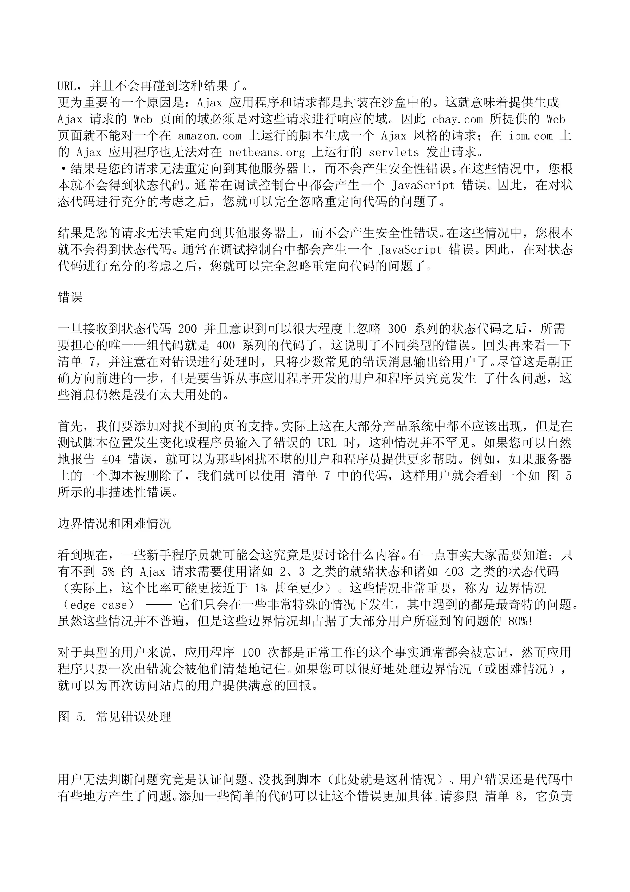 URL，并且不会再碰到这种结果了。
更为重要的一个原因是：Ajax 应用程序和请求都是封装在沙盒中的。这就意味着提供生成
Ajax 请求的 Web 页面的域必须是对这些请求进行响应的域。因此 ebay.com 所提供的 Web
页面就不能对一个在 amazon.com 上运行的脚本生成一个 Ajax 风格的请求；在 ibm.com 上
的 Ajax 应用程序也无法对在 netbeans.org 上运行的 servlets 发出请求。
·结果是您的请求无法重定向到其他服务器上，而不会产生安全性错误。               在这些情况中，您根
本就不会得到状态代码。通常在调试控制台中都会产生一个 JavaScript 错误。因此，在对状
态代码进行充分的考虑之后，您就可以完全忽略重定向代码的问题了。

结果是您的请求无法重定向到其他服务器上，而不会产生安全性错误。      在这些情况中，您根本
就不会得到状态代码。通常在调试控制台中都会产生一个 JavaScript 错误。因此，在对状态
代码进行充分的考虑之后，您就可以完全忽略重定向代码的问题了。

错误

一旦接收到状态代码 200 并且意识到可以很大程度上忽略 300 系列的状态代码之后，所需
要担心的唯一一组代码就是 400 系列的代码了，这说明了不同类型的错误。回头再来看一下
清单 7，并注意在对错误进行处理时，只将少数常见的错误消息输出给用户了。    尽管这是朝正
确方向前进的一步，但是要告诉从事应用程序开发的用户和程序员究竟发生 了什么问题，这
些消息仍然是没有太大用处的。

首先，我们要添加对找不到的页的支持。  实际上这在大部分产品系统中都不应该出现，但是在
测试脚本位置发生变化或程序员输入了错误的 URL 时，这种情况并不罕见。如果您可以自然
地报告 404 错误，就可以为那些困扰不堪的用户和程序员提供更多帮助。例如，如果服务器
上的一个脚本被删除了，我们就可以使用 清单 7 中的代码，这样用户就会看到一个如 图 5
所示的非描述性错误。

边界情况和困难情况

看到现在，一些新手程序员就可能会这究竟是要讨论什么内容。       有一点事实大家需要知道：只
有不到 5% 的 Ajax 请求需要使用诸如 2、3 之类的就绪状态和诸如 403 之类的状态代码
（实际上，这个比率可能更接近于 1% 甚至更少）。这些情况非常重要，称为 边界情况
（edge case） —— 它们只会在一些非常特殊的情况下发生，其中遇到的都是最奇特的问题。
虽然这些情况并不普遍，但是这些边界情况却占据了大部分用户所碰到的问题的 80%!

对于典型的用户来说，应用程序 100 次都是正常工作的这个事实通常都会被忘记，然而应用
程序只要一次出错就会被他们清楚地记住。  如果您可以很好地处理边界情况（或困难情况），
就可以为再次访问站点的用户提供满意的回报。

图 5. 常见错误处理



用户无法判断问题究竟是认证问题、没找到脚本（此处就是这种情况）、用户错误还是代码中
有些地方产生了问题。添加一些简单的代码可以让这个错误更加具体。请参照 清单 8，它负责
 