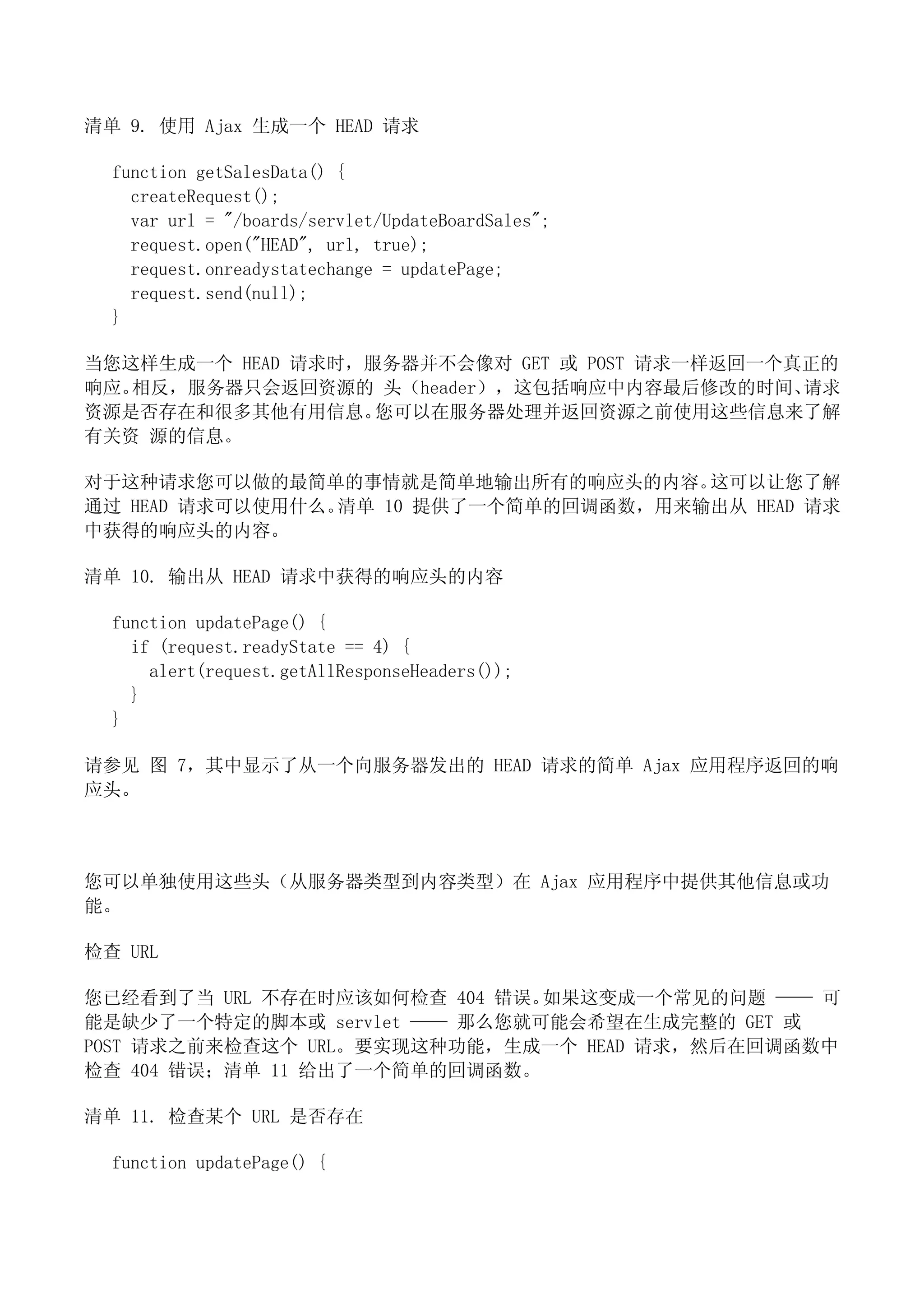 清单 9. 使用 Ajax 生成一个 HEAD 请求

  function getSalesData() {
    createRequest();
    var url = "/boards/servlet/UpdateBoardSales";
    request.open("HEAD", url, true);
    request.onreadystatechange = updatePage;
    request.send(null);
  }

当您这样生成一个 HEAD 请求时，服务器并不会像对 GET 或 POST 请求一样返回一个真正的
响应。相反，服务器只会返回资源的 头（header），这包括响应中内容最后修改的时间、    请求
资源是否存在和很多其他有用信息。   您可以在服务器处理并返回资源之前使用这些信息来了解
有关资 源的信息。

对于这种请求您可以做的最简单的事情就是简单地输出所有的响应头的内容。     这可以让您了解
通过 HEAD 请求可以使用什么。清单 10 提供了一个简单的回调函数，用来输出从 HEAD 请求
中获得的响应头的内容。

清单 10. 输出从 HEAD 请求中获得的响应头的内容

  function updatePage() {
    if (request.readyState == 4) {
      alert(request.getAllResponseHeaders());
    }
  }

请参见 图 7，其中显示了从一个向服务器发出的 HEAD 请求的简单 Ajax 应用程序返回的响
应头。



您可以单独使用这些头（从服务器类型到内容类型）在 Ajax 应用程序中提供其他信息或功
能。

检查 URL

您已经看到了当 URL 不存在时应该如何检查 404 错误。如果这变成一个常见的问题 —— 可
能是缺少了一个特定的脚本或 servlet —— 那么您就可能会希望在生成完整的 GET 或
POST 请求之前来检查这个 URL。要实现这种功能，生成一个 HEAD 请求，然后在回调函数中
检查 404 错误；清单 11 给出了一个简单的回调函数。

清单 11. 检查某个 URL 是否存在

  function updatePage() {
 