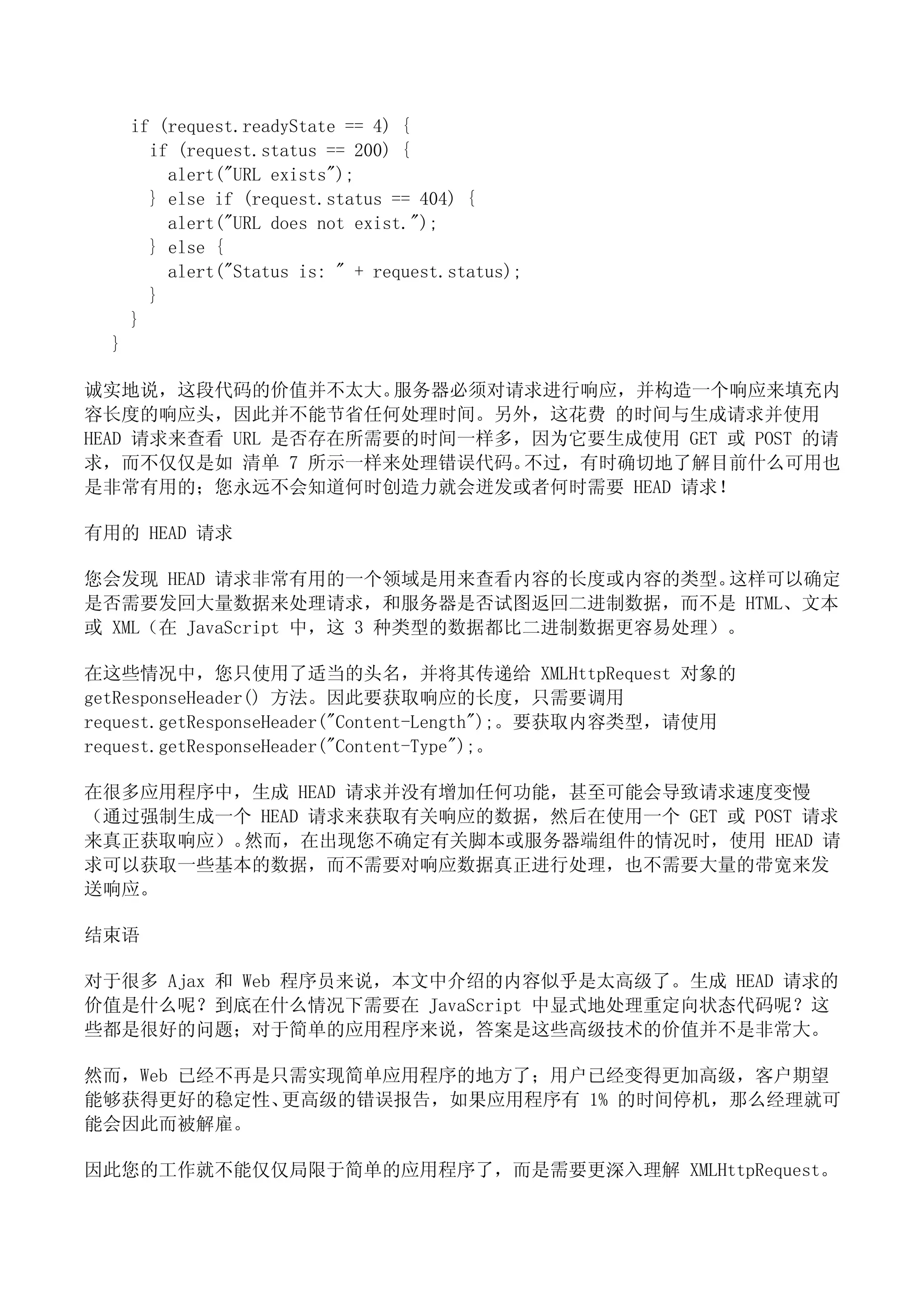 if (request.readyState == 4) {
        if (request.status == 200) {
          alert("URL exists");
        } else if (request.status == 404) {
          alert("URL does not exist.");
        } else {
          alert("Status is: " + request.status);
        }
      }
  }

诚实地说，这段代码的价值并不太大。     服务器必须对请求进行响应，并构造一个响应来填充内
容长度的响应头，因此并不能节省任何处理时间。另外，这花费 的时间与生成请求并使用
HEAD 请求来查看 URL 是否存在所需要的时间一样多，因为它要生成使用 GET 或 POST 的请
求，而不仅仅是如 清单 7 所示一样来处理错误代码。   不过，有时确切地了解目前什么可用也
是非常有用的；您永远不会知道何时创造力就会迸发或者何时需要 HEAD 请求！

有用的 HEAD 请求

您会发现 HEAD 请求非常有用的一个领域是用来查看内容的长度或内容的类型。      这样可以确定
是否需要发回大量数据来处理请求，和服务器是否试图返回二进制数据，而不是 HTML、文本
或 XML（在 JavaScript 中，这 3 种类型的数据都比二进制数据更容易处理）。

在这些情况中，您只使用了适当的头名，并将其传递给 XMLHttpRequest 对象的
getResponseHeader() 方法。因此要获取响应的长度，只需要调用
request.getResponseHeader("Content-Length");。要获取内容类型，请使用
request.getResponseHeader("Content-Type");。

在很多应用程序中，生成 HEAD 请求并没有增加任何功能，甚至可能会导致请求速度变慢
（通过强制生成一个 HEAD 请求来获取有关响应的数据，然后在使用一个 GET 或 POST 请求
来真正获取响应）。然而，在出现您不确定有关脚本或服务器端组件的情况时，使用 HEAD 请
求可以获取一些基本的数据，而不需要对响应数据真正进行处理，也不需要大量的带宽来发
送响应。

结束语

对于很多 Ajax 和 Web 程序员来说，本文中介绍的内容似乎是太高级了。生成 HEAD 请求的
价值是什么呢？到底在什么情况下需要在 JavaScript 中显式地处理重定向状态代码呢？这
些都是很好的问题；对于简单的应用程序来说，答案是这些高级技术的价值并不是非常大。

然而，Web 已经不再是只需实现简单应用程序的地方了；用户已经变得更加高级，客户期望
能够获得更好的稳定性、  更高级的错误报告，如果应用程序有 1% 的时间停机，那么经理就可
能会因此而被解雇。

因此您的工作就不能仅仅局限于简单的应用程序了，而是需要更深入理解 XMLHttpRequest。
 