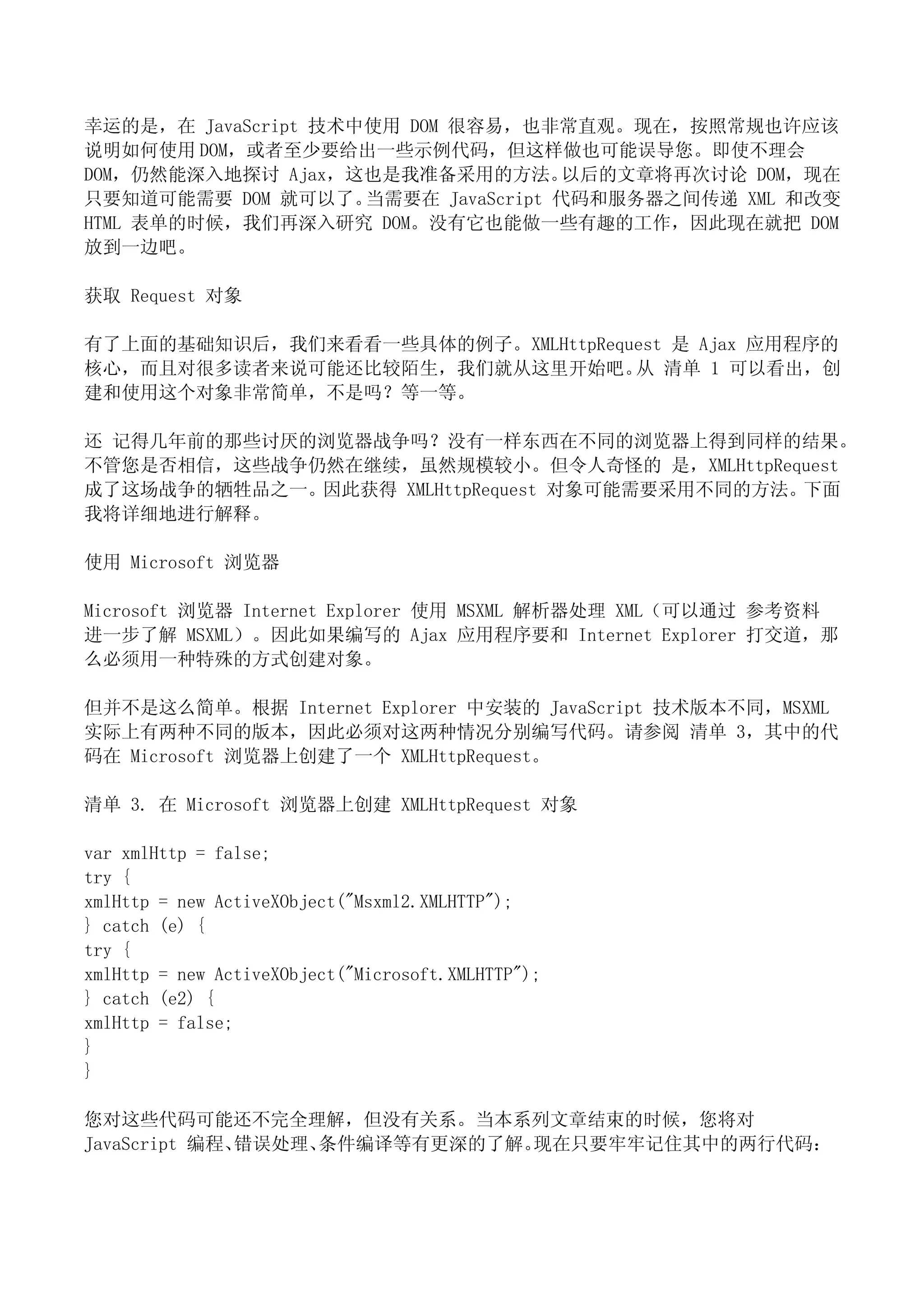 幸运的是，在 JavaScript 技术中使用 DOM 很容易，也非常直观。现在，按照常规也许应该
说明如何使用 DOM，或者至少要给出一些示例代码，但这样做也可能误导您。即使不理会
DOM，仍然能深入地探讨 Ajax，这也是我准备采用的方法。       以后的文章将再次讨论 DOM，现在
只要知道可能需要 DOM 就可以了。   当需要在 JavaScript 代码和服务器之间传递 XML 和改变
HTML 表单的时候，我们再深入研究 DOM。没有它也能做一些有趣的工作，因此现在就把 DOM
放到一边吧。

获取 Request 对象

有了上面的基础知识后，我们来看看一些具体的例子。XMLHttpRequest 是 Ajax 应用程序的
核心，而且对很多读者来说可能还比较陌生，我们就从这里开始吧。 清单 1 可以看出，创
                                   从
建和使用这个对象非常简单，不是吗？等一等。

还 记得几年前的那些讨厌的浏览器战争吗？没有一样东西在不同的浏览器上得到同样的结果。
不管您是否相信，这些战争仍然在继续，虽然规模较小。但令人奇怪的 是，XMLHttpRequest
成了这场战争的牺牲品之一。因此获得 XMLHttpRequest 对象可能需要采用不同的方法。下面
我将详细地进行解释。

使用 Microsoft 浏览器

Microsoft 浏览器 Internet Explorer 使用 MSXML 解析器处理 XML（可以通过 参考资料
进一步了解 MSXML）。因此如果编写的 Ajax 应用程序要和 Internet Explorer 打交道，那
么必须用一种特殊的方式创建对象。

但并不是这么简单。根据 Internet Explorer 中安装的 JavaScript 技术版本不同，MSXML
实际上有两种不同的版本，因此必须对这两种情况分别编写代码。请参阅 清单 3，其中的代
码在 Microsoft 浏览器上创建了一个 XMLHttpRequest。

清单 3. 在 Microsoft 浏览器上创建 XMLHttpRequest 对象

var xmlHttp = false;
try {
xmlHttp = new ActiveXObject("Msxml2.XMLHTTP");
} catch (e) {
try {
xmlHttp = new ActiveXObject("Microsoft.XMLHTTP");
} catch (e2) {
xmlHttp = false;
}
}

您对这些代码可能还不完全理解，但没有关系。当本系列文章结束的时候，您将对
JavaScript 编程、错误处理、条件编译等有更深的了解。现在只要牢牢记住其中的两行代码：
 