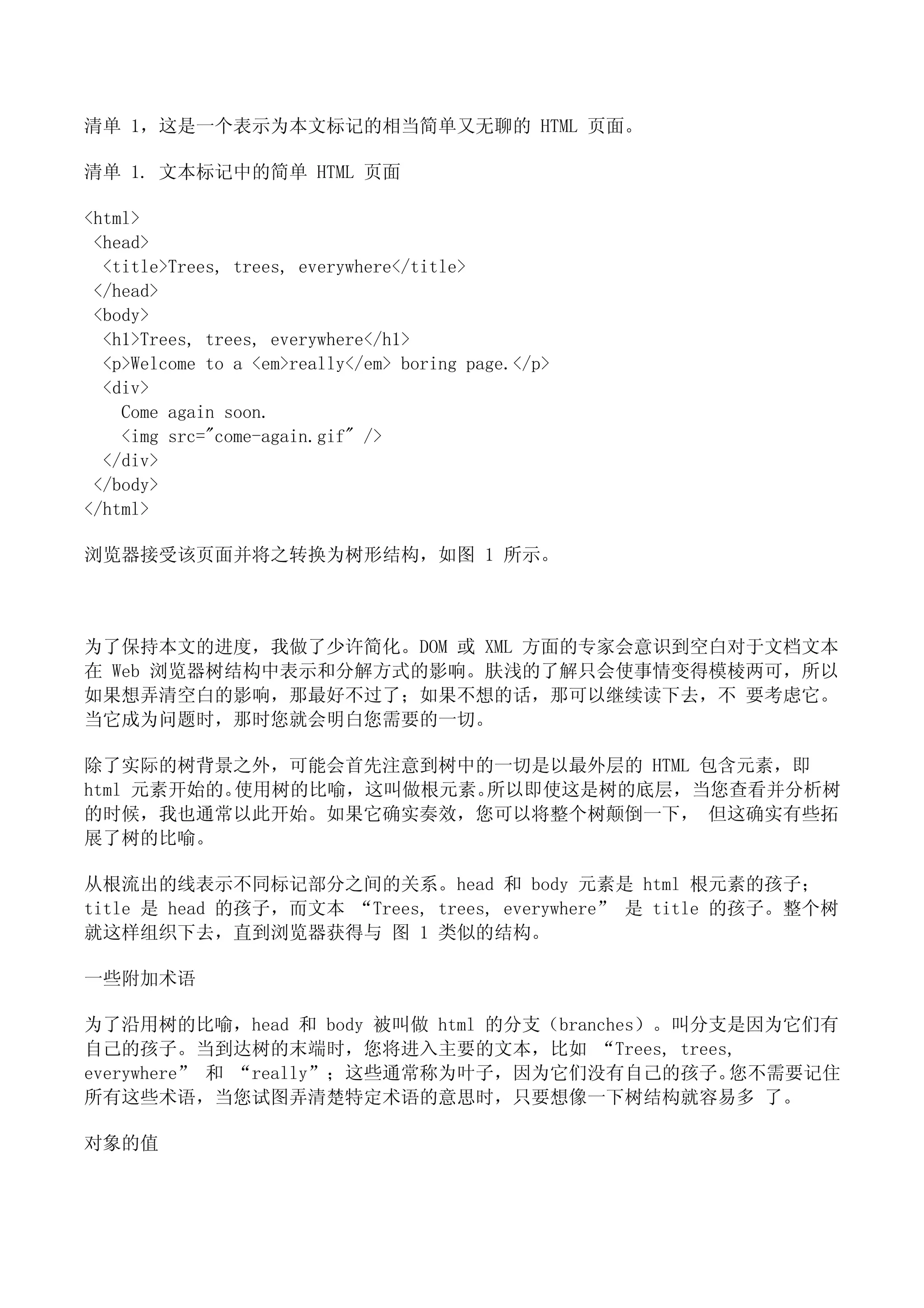 清单 1，这是一个表示为本文标记的相当简单又无聊的 HTML 页面。

清单 1. 文本标记中的简单 HTML 页面

<html>
 <head>
  <title>Trees, trees, everywhere</title>
 </head>
 <body>
  <h1>Trees, trees, everywhere</h1>
  <p>Welcome to a <em>really</em> boring page.</p>
  <div>
    Come again soon.
    <img src="come-again.gif" />
  </div>
 </body>
</html>

浏览器接受该页面并将之转换为树形结构，如图 1 所示。



为了保持本文的进度，我做了少许简化。DOM 或 XML 方面的专家会意识到空白对于文档文本
在 Web 浏览器树结构中表示和分解方式的影响。肤浅的了解只会使事情变得模棱两可，所以
如果想弄清空白的影响，那最好不过了；如果不想的话，那可以继续读下去，不 要考虑它。
当它成为问题时，那时您就会明白您需要的一切。

除了实际的树背景之外，可能会首先注意到树中的一切是以最外层的 HTML 包含元素，即
html 元素开始的。使用树的比喻，这叫做根元素。所以即使这是树的底层，当您查看并分析树
的时候，我也通常以此开始。如果它确实奏效，您可以将整个树颠倒一下， 但这确实有些拓
展了树的比喻。

从根流出的线表示不同标记部分之间的关系。head 和 body 元素是 html 根元素的孩子；
title 是 head 的孩子，而文本 “Trees, trees, everywhere” 是 title 的孩子。整个树
就这样组织下去，直到浏览器获得与 图 1 类似的结构。

一些附加术语

为了沿用树的比喻，head 和 body 被叫做 html 的分支（branches）。叫分支是因为它们有
自己的孩子。当到达树的末端时，您将进入主要的文本，比如 “Trees, trees,
everywhere” 和 “really”；这些通常称为叶子，因为它们没有自己的孩子。   您不需要记住
所有这些术语，当您试图弄清楚特定术语的意思时，只要想像一下树结构就容易多 了。

对象的值
 