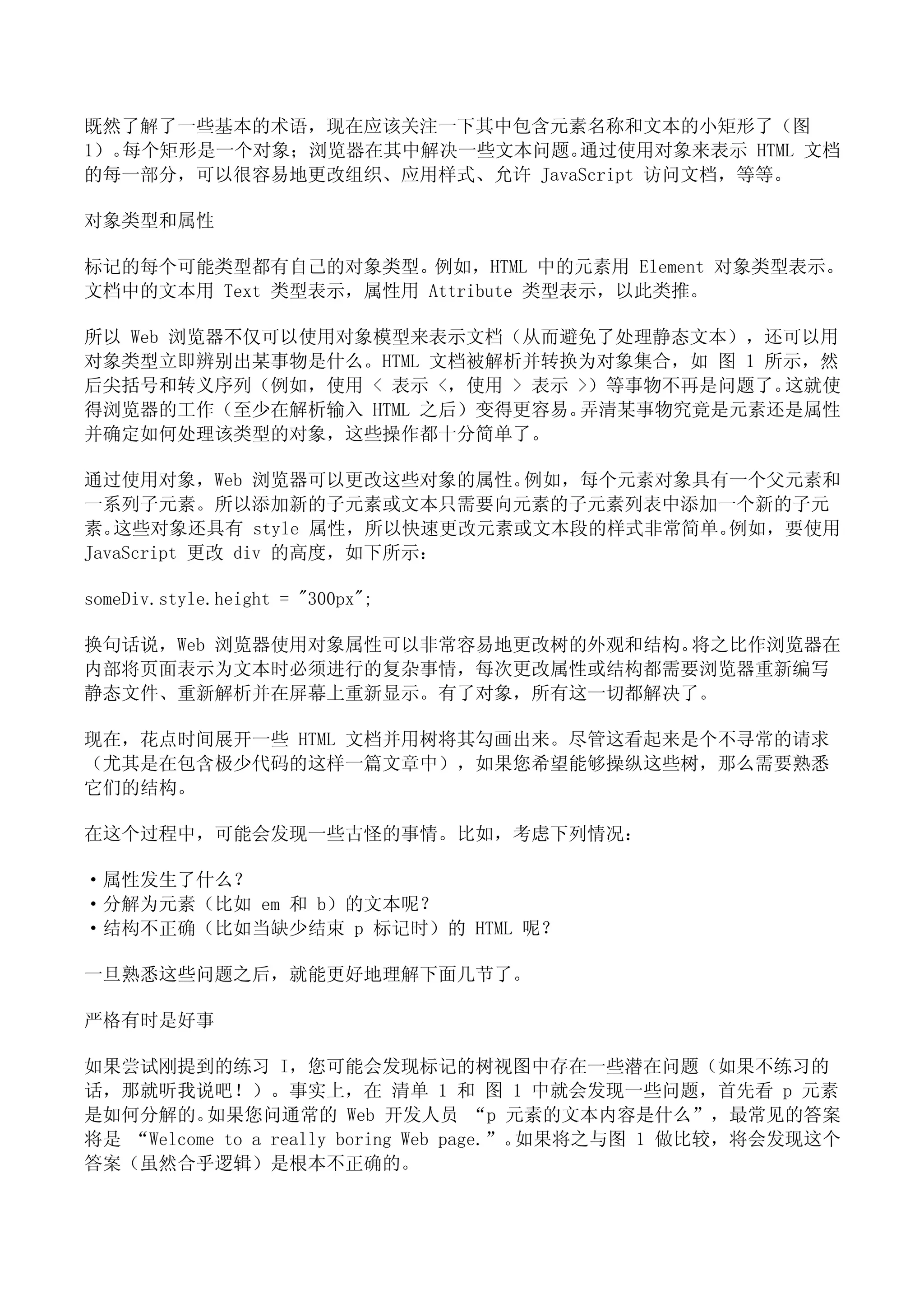 既然了解了一些基本的术语，现在应该关注一下其中包含元素名称和文本的小矩形了（图
1）。每个矩形是一个对象；浏览器在其中解决一些文本问题。 通过使用对象来表示 HTML 文档
的每一部分，可以很容易地更改组织、应用样式、允许 JavaScript 访问文档，等等。

对象类型和属性

标记的每个可能类型都有自己的对象类型。例如，HTML 中的元素用 Element 对象类型表示。
文档中的文本用 Text 类型表示，属性用 Attribute 类型表示，以此类推。

所以 Web 浏览器不仅可以使用对象模型来表示文档（从而避免了处理静态文本），还可以用
对象类型立即辨别出某事物是什么。HTML 文档被解析并转换为对象集合，如 图 1 所示，然
后尖括号和转义序列（例如，使用 < 表示 <，使用 > 表示 >）等事物不再是问题了。这就使
得浏览器的工作（至少在解析输入 HTML 之后）变得更容易。 弄清某事物究竟是元素还是属性
并确定如何处理该类型的对象，这些操作都十分简单了。

通过使用对象，Web 浏览器可以更改这些对象的属性。   例如，每个元素对象具有一个父元素和
一系列子元素。所以添加新的子元素或文本只需要向元素的子元素列表中添加一个新的子元
素。 这些对象还具有 style 属性，所以快速更改元素或文本段的样式非常简单。例如，要使用
JavaScript 更改 div 的高度，如下所示：

someDiv.style.height = "300px";

换句话说，Web 浏览器使用对象属性可以非常容易地更改树的外观和结构。将之比作浏览器在
内部将页面表示为文本时必须进行的复杂事情，每次更改属性或结构都需要浏览器重新编写
静态文件、重新解析并在屏幕上重新显示。有了对象，所有这一切都解决了。

现在，花点时间展开一些 HTML 文档并用树将其勾画出来。尽管这看起来是个不寻常的请求
（尤其是在包含极少代码的这样一篇文章中），如果您希望能够操纵这些树，那么需要熟悉
它们的结构。

在这个过程中，可能会发现一些古怪的事情。比如，考虑下列情况：

·属性发生了什么？
·分解为元素（比如 em 和 b）的文本呢？
·结构不正确（比如当缺少结束 p 标记时）的 HTML 呢？

一旦熟悉这些问题之后，就能更好地理解下面几节了。

严格有时是好事

如果尝试刚提到的练习 I，您可能会发现标记的树视图中存在一些潜在问题（如果不练习的
话，那就听我说吧！）。事实上，在 清单 1 和 图 1 中就会发现一些问题，首先看 p 元素
是如何分解的。   如果您问通常的 Web 开发人员 “p 元素的文本内容是什么”，最常见的答案
将是 “Welcome to a really boring Web page.”。如果将之与图 1 做比较，将会发现这个
答案（虽然合乎逻辑）是根本不正确的。
 
