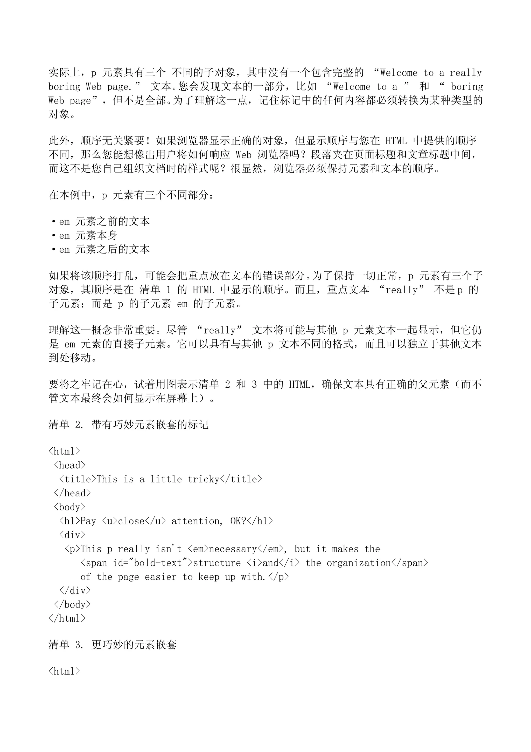实际上，p 元素具有三个 不同的子对象，其中没有一个包含完整的 “Welcome to a really
boring Web page.” 文本。您会发现文本的一部分，比如 “Welcome to a ” 和 “ boring
Web page”，但不是全部。    为了理解这一点，记住标记中的任何内容都必须转换为某种类型的
对象。

此外，顺序无关紧要！如果浏览器显示正确的对象，但显示顺序与您在 HTML 中提供的顺序
不同，那么您能想像出用户将如何响应 Web 浏览器吗？段落夹在页面标题和文章标题中间，
而这不是您自己组织文档时的样式呢？很显然，浏览器必须保持元素和文本的顺序。

在本例中，p 元素有三个不同部分：

·em 元素之前的文本
·em 元素本身
·em 元素之后的文本

如果将该顺序打乱，可能会把重点放在文本的错误部分。     为了保持一切正常，p 元素有三个子
对象，其顺序是在 清单 1 的 HTML 中显示的顺序。而且，重点文本 “really” 不是 p 的
子元素；而是 p 的子元素 em 的子元素。

理解这一概念非常重要。尽管 “really” 文本将可能与其他 p 元素文本一起显示，但它仍
是 em 元素的直接子元素。它可以具有与其他 p 文本不同的格式，而且可以独立于其他文本
到处移动。

要将之牢记在心，试着用图表示清单 2 和 3 中的 HTML，确保文本具有正确的父元素（而不
管文本最终会如何显示在屏幕上）。

清单 2. 带有巧妙元素嵌套的标记

<html>
 <head>
  <title>This is a little tricky</title>
 </head>
 <body>
  <h1>Pay <u>close</u> attention, OK?</h1>
  <div>
   <p>This p really isn't <em>necessary</em>, but it makes the
       <span id="bold-text">structure <i>and</i> the organization</span>
       of the page easier to keep up with.</p>
  </div>
 </body>
</html>

清单 3. 更巧妙的元素嵌套

<html>
 
