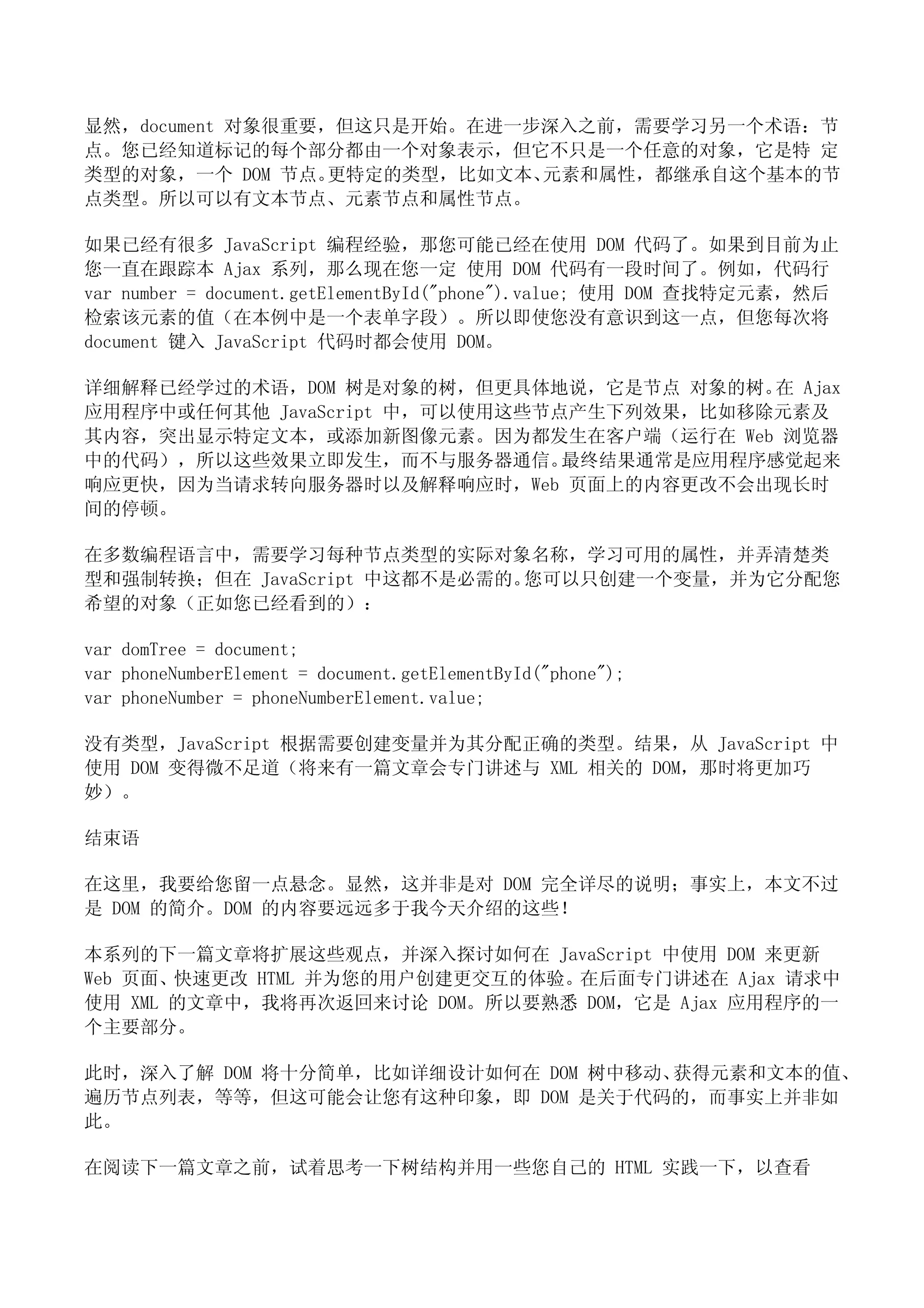 显然，document 对象很重要，但这只是开始。在进一步深入之前，需要学习另一个术语：节
点。您已经知道标记的每个部分都由一个对象表示，但它不只是一个任意的对象，它是特 定
类型的对象，一个 DOM 节点。  更特定的类型，比如文本、元素和属性，都继承自这个基本的节
点类型。所以可以有文本节点、元素节点和属性节点。

如果已经有很多 JavaScript 编程经验，那您可能已经在使用 DOM 代码了。如果到目前为止
您一直在跟踪本 Ajax 系列，那么现在您一定 使用 DOM 代码有一段时间了。例如，代码行
var number = document.getElementById("phone").value; 使用 DOM 查找特定元素，然后
检索该元素的值（在本例中是一个表单字段）。所以即使您没有意识到这一点，但您每次将
document 键入 JavaScript 代码时都会使用 DOM。

详细解释已经学过的术语，DOM 树是对象的树，但更具体地说，它是节点 对象的树。 Ajax
                                           在
应用程序中或任何其他 JavaScript 中，可以使用这些节点产生下列效果，比如移除元素及
其内容，突出显示特定文本，或添加新图像元素。因为都发生在客户端（运行在 Web 浏览器
中的代码），所以这些效果立即发生，而不与服务器通信。      最终结果通常是应用程序感觉起来
响应更快，因为当请求转向服务器时以及解释响应时，Web 页面上的内容更改不会出现长时
间的停顿。

在多数编程语言中，需要学习每种节点类型的实际对象名称，学习可用的属性，并弄清楚类
型和强制转换；但在 JavaScript 中这都不是必需的。您可以只创建一个变量，并为它分配您
希望的对象（正如您已经看到的）：

var domTree = document;
var phoneNumberElement = document.getElementById("phone");
var phoneNumber = phoneNumberElement.value;

没有类型，JavaScript 根据需要创建变量并为其分配正确的类型。结果，从 JavaScript 中
使用 DOM 变得微不足道（将来有一篇文章会专门讲述与 XML 相关的 DOM，那时将更加巧
妙）。

结束语

在这里，我要给您留一点悬念。显然，这并非是对 DOM 完全详尽的说明；事实上，本文不过
是 DOM 的简介。DOM 的内容要远远多于我今天介绍的这些！

本系列的下一篇文章将扩展这些观点，并深入探讨如何在 JavaScript 中使用 DOM 来更新
Web 页面、快速更改 HTML 并为您的用户创建更交互的体验。在后面专门讲述在 Ajax 请求中
使用 XML 的文章中，我将再次返回来讨论 DOM。所以要熟悉 DOM，它是 Ajax 应用程序的一
个主要部分。

此时，深入了解 DOM 将十分简单，比如详细设计如何在 DOM 树中移动、获得元素和文本的值、
遍历节点列表，等等，但这可能会让您有这种印象，即 DOM 是关于代码的，而事实上并非如
此。

在阅读下一篇文章之前，试着思考一下树结构并用一些您自己的 HTML 实践一下，以查看
 