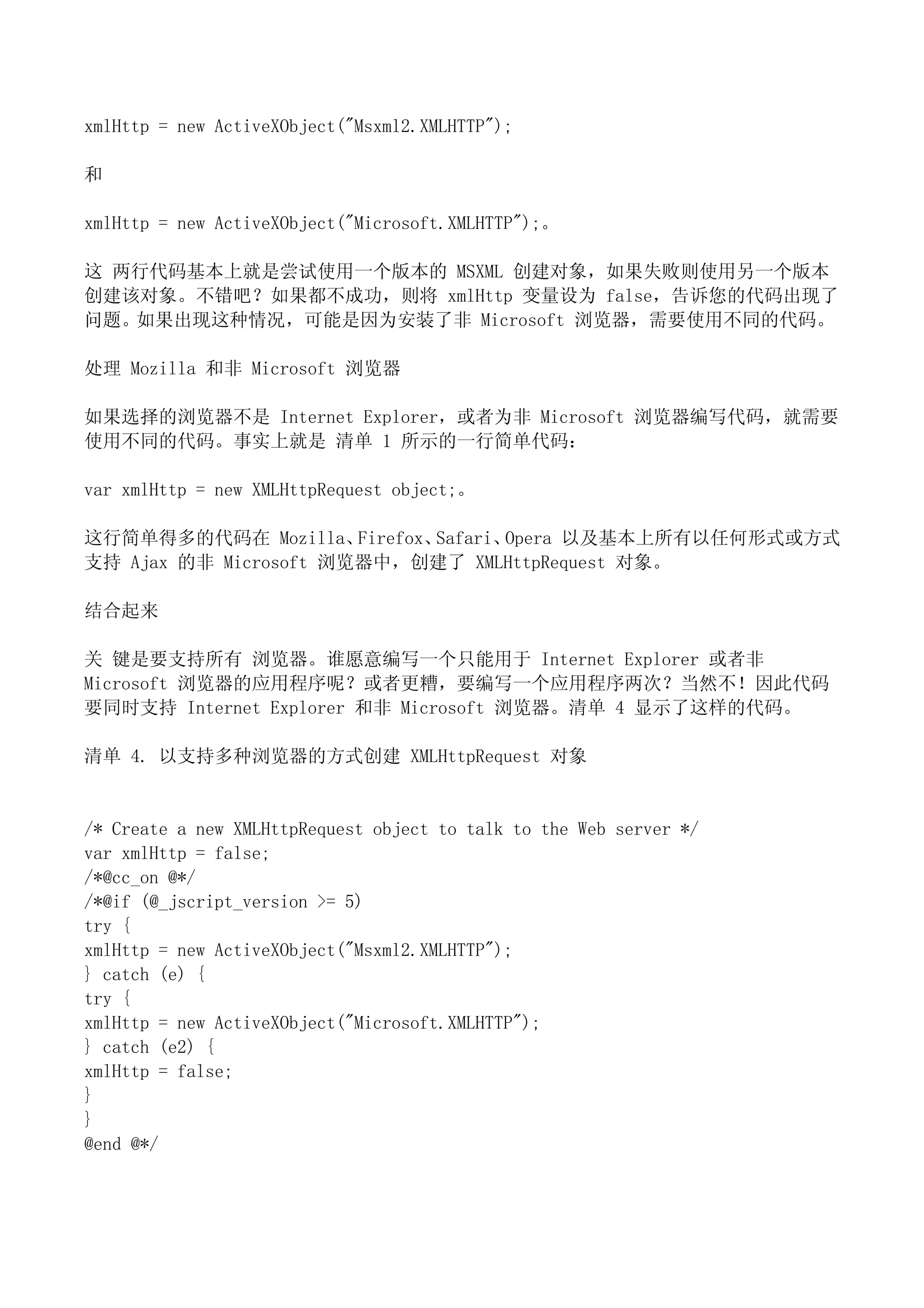 xmlHttp = new ActiveXObject("Msxml2.XMLHTTP");

和

xmlHttp = new ActiveXObject("Microsoft.XMLHTTP");。

这 两行代码基本上就是尝试使用一个版本的 MSXML 创建对象，如果失败则使用另一个版本
创建该对象。不错吧？如果都不成功，则将 xmlHttp 变量设为 false，告诉您的代码出现了
问题。如果出现这种情况，可能是因为安装了非 Microsoft 浏览器，需要使用不同的代码。

处理 Mozilla 和非 Microsoft 浏览器

如果选择的浏览器不是 Internet Explorer，或者为非 Microsoft 浏览器编写代码，就需要
使用不同的代码。事实上就是 清单 1 所示的一行简单代码：

var xmlHttp = new XMLHttpRequest object;。

这行简单得多的代码在 Mozilla、    Firefox、Safari、Opera 以及基本上所有以任何形式或方式
支持 Ajax 的非 Microsoft 浏览器中，创建了 XMLHttpRequest 对象。

结合起来

关 键是要支持所有 浏览器。谁愿意编写一个只能用于 Internet Explorer 或者非
Microsoft 浏览器的应用程序呢？或者更糟，要编写一个应用程序两次？当然不！因此代码
要同时支持 Internet Explorer 和非 Microsoft 浏览器。清单 4 显示了这样的代码。

清单 4. 以支持多种浏览器的方式创建 XMLHttpRequest 对象


/* Create a new XMLHttpRequest object to talk to the Web server */
var xmlHttp = false;
/*@cc_on @*/
/*@if (@_jscript_version >= 5)
try {
xmlHttp = new ActiveXObject("Msxml2.XMLHTTP");
} catch (e) {
try {
xmlHttp = new ActiveXObject("Microsoft.XMLHTTP");
} catch (e2) {
xmlHttp = false;
}
}
@end @*/
 