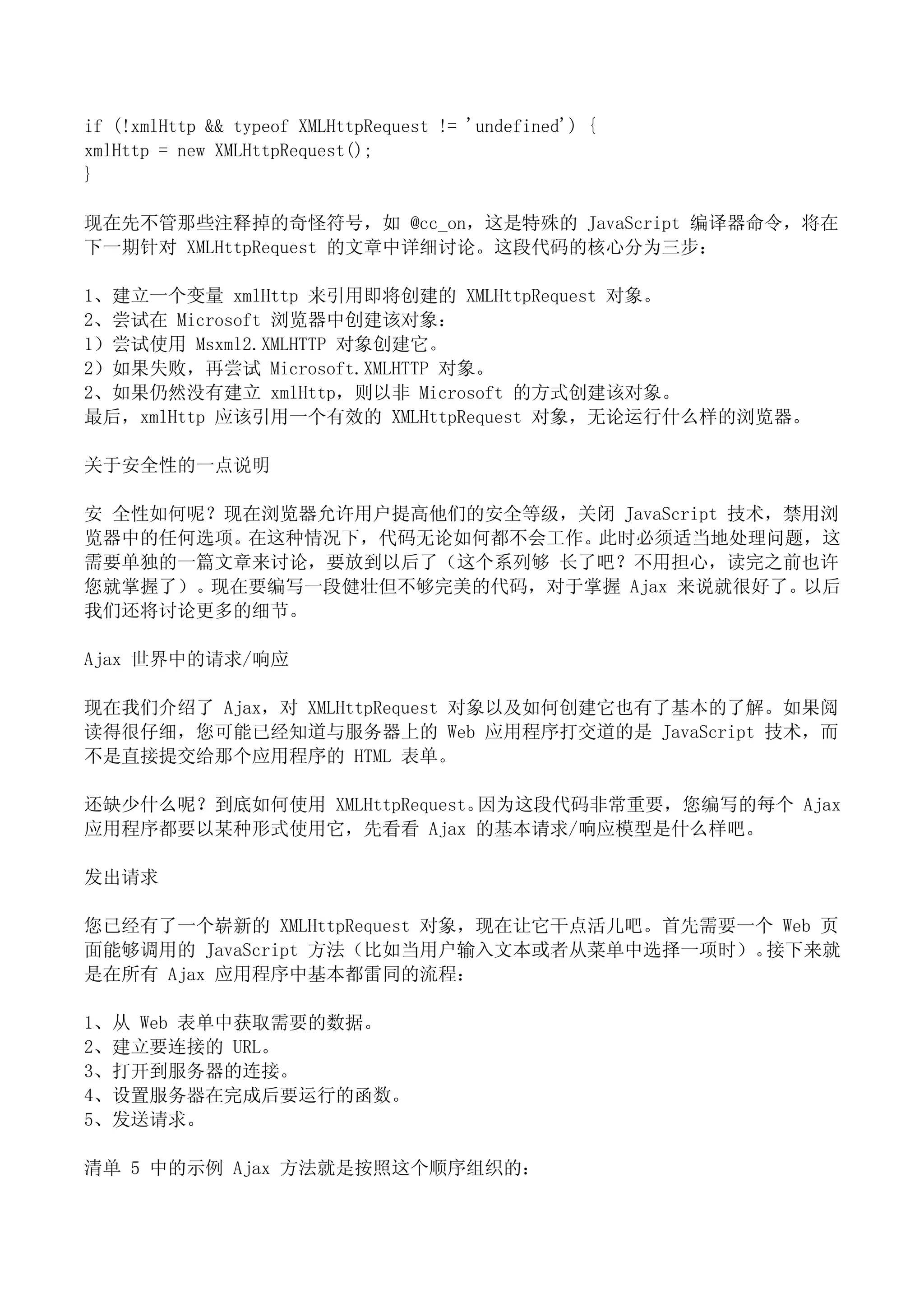 if (!xmlHttp && typeof XMLHttpRequest != 'undefined') {
xmlHttp = new XMLHttpRequest();
}

现在先不管那些注释掉的奇怪符号，如 @cc_on，这是特殊的 JavaScript 编译器命令，将在
下一期针对 XMLHttpRequest 的文章中详细讨论。这段代码的核心分为三步：

1、建立一个变量 xmlHttp 来引用即将创建的 XMLHttpRequest 对象。
2、尝试在 Microsoft 浏览器中创建该对象：
1）尝试使用 Msxml2.XMLHTTP 对象创建它。
2）如果失败，再尝试 Microsoft.XMLHTTP 对象。
2、如果仍然没有建立 xmlHttp，则以非 Microsoft 的方式创建该对象。
最后，xmlHttp 应该引用一个有效的 XMLHttpRequest 对象，无论运行什么样的浏览器。

关于安全性的一点说明

安 全性如何呢？现在浏览器允许用户提高他们的安全等级，关闭 JavaScript 技术，禁用浏
览器中的任何选项。在这种情况下，代码无论如何都不会工作。此时必须适当地处理问题，这
需要单独的一篇文章来讨论，要放到以后了（这个系列够 长了吧？不用担心，读完之前也许
您就掌握了）。现在要编写一段健壮但不够完美的代码，对于掌握 Ajax 来说就很好了。以后
我们还将讨论更多的细节。

Ajax 世界中的请求/响应

现在我们介绍了 Ajax，对 XMLHttpRequest 对象以及如何创建它也有了基本的了解。如果阅
读得很仔细，您可能已经知道与服务器上的 Web 应用程序打交道的是 JavaScript 技术，而
不是直接提交给那个应用程序的 HTML 表单。

还缺少什么呢？到底如何使用 XMLHttpRequest。因为这段代码非常重要，您编写的每个 Ajax
应用程序都要以某种形式使用它，先看看 Ajax 的基本请求/响应模型是什么样吧。

发出请求

您已经有了一个崭新的 XMLHttpRequest 对象，现在让它干点活儿吧。首先需要一个 Web 页
面能够调用的 JavaScript 方法（比如当用户输入文本或者从菜单中选择一项时）。  接下来就
是在所有 Ajax 应用程序中基本都雷同的流程：

1、从 Web 表单中获取需要的数据。
2、建立要连接的 URL。
3、打开到服务器的连接。
4、设置服务器在完成后要运行的函数。
5、发送请求。

清单 5 中的示例 Ajax 方法就是按照这个顺序组织的：
 