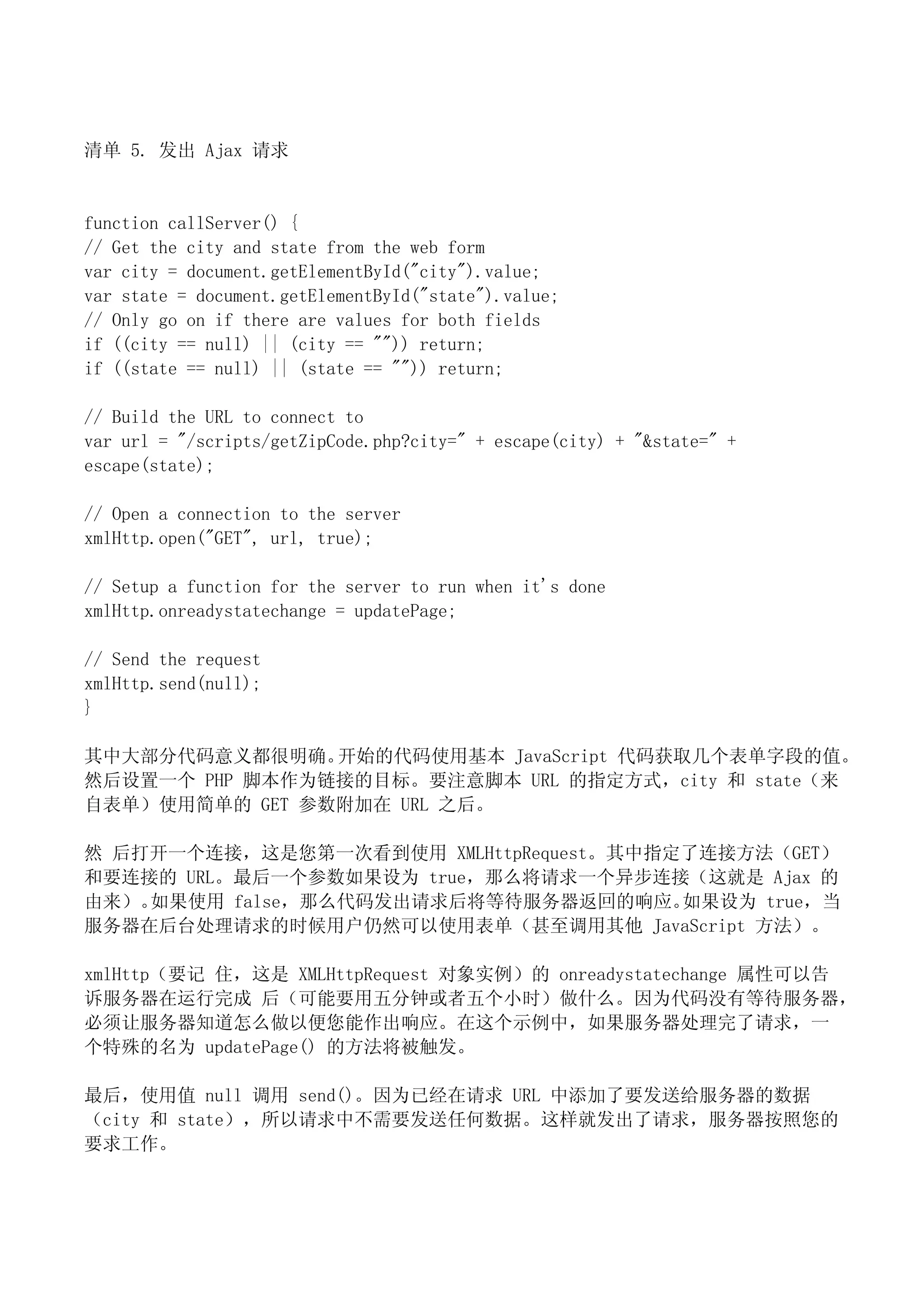 清单 5. 发出 Ajax 请求


function callServer() {
// Get the city and state from the web form
var city = document.getElementById("city").value;
var state = document.getElementById("state").value;
// Only go on if there are values for both fields
if ((city == null) || (city == "")) return;
if ((state == null) || (state == "")) return;

// Build the URL to connect to
var url = "/scripts/getZipCode.php?city=" + escape(city) + "&state=" +
escape(state);

// Open a connection to the server
xmlHttp.open("GET", url, true);

// Setup a function for the server to run when it's done
xmlHttp.onreadystatechange = updatePage;

// Send the request
xmlHttp.send(null);
}

其中大部分代码意义都很明确。  开始的代码使用基本 JavaScript 代码获取几个表单字段的值。
然后设置一个 PHP 脚本作为链接的目标。要注意脚本 URL 的指定方式，city 和 state（来
自表单）使用简单的 GET 参数附加在 URL 之后。

然 后打开一个连接，这是您第一次看到使用 XMLHttpRequest。其中指定了连接方法（GET）
和要连接的 URL。最后一个参数如果设为 true，那么将请求一个异步连接（这就是 Ajax 的
由来）。如果使用 false，那么代码发出请求后将等待服务器返回的响应。    如果设为 true，当
服务器在后台处理请求的时候用户仍然可以使用表单（甚至调用其他 JavaScript 方法）。

xmlHttp（要记 住，这是 XMLHttpRequest 对象实例）的 onreadystatechange 属性可以告
诉服务器在运行完成 后（可能要用五分钟或者五个小时）做什么。因为代码没有等待服务器，
必须让服务器知道怎么做以便您能作出响应。在这个示例中，如果服务器处理完了请求，一
个特殊的名为 updatePage() 的方法将被触发。

最后，使用值 null 调用 send()。因为已经在请求 URL 中添加了要发送给服务器的数据
（city 和 state），所以请求中不需要发送任何数据。这样就发出了请求，服务器按照您的
要求工作。
 
