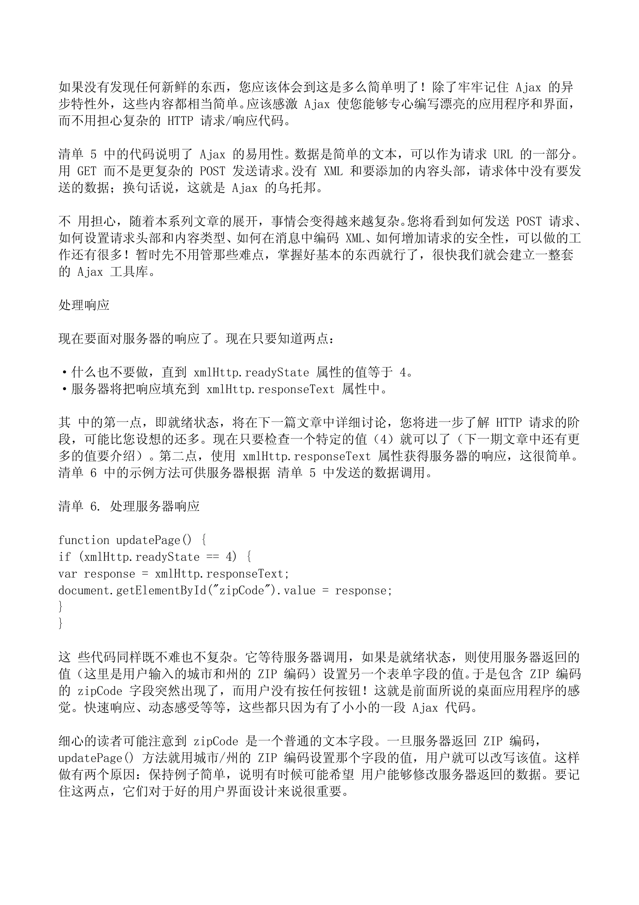 如果没有发现任何新鲜的东西，您应该体会到这是多么简单明了！除了牢牢记住 Ajax 的异
步特性外，这些内容都相当简单。   应该感激 Ajax 使您能够专心编写漂亮的应用程序和界面，
而不用担心复杂的 HTTP 请求/响应代码。

清单 5 中的代码说明了 Ajax 的易用性。数据是简单的文本，可以作为请求 URL 的一部分。
用 GET 而不是更复杂的 POST 发送请求。没有 XML 和要添加的内容头部，请求体中没有要发
送的数据；换句话说，这就是 Ajax 的乌托邦。

不 用担心，随着本系列文章的展开，事情会变得越来越复杂。 您将看到如何发送 POST 请求、
如何设置请求头部和内容类型、如何在消息中编码 XML、如何增加请求的安全性，可以做的工
作还有很多！暂时先不用管那些难点，掌握好基本的东西就行了，很快我们就会建立一整套
的 Ajax 工具库。

处理响应

现在要面对服务器的响应了。现在只要知道两点：

·什么也不要做，直到 xmlHttp.readyState 属性的值等于 4。
·服务器将把响应填充到 xmlHttp.responseText 属性中。

其 中的第一点，即就绪状态，将在下一篇文章中详细讨论，您将进一步了解 HTTP 请求的阶
段，可能比您设想的还多。现在只要检查一个特定的值（4）就可以了（下一期文章中还有更
多的值要介绍）。第二点，使用 xmlHttp.responseText 属性获得服务器的响应，这很简单。
清单 6 中的示例方法可供服务器根据 清单 5 中发送的数据调用。

清单 6. 处理服务器响应

function updatePage() {
if (xmlHttp.readyState == 4) {
var response = xmlHttp.responseText;
document.getElementById("zipCode").value = response;
}
}

这 些代码同样既不难也不复杂。它等待服务器调用，如果是就绪状态，则使用服务器返回的
值（这里是用户输入的城市和州的 ZIP 编码）设置另一个表单字段的值。  于是包含 ZIP 编码
的 zipCode 字段突然出现了，而用户没有按任何按钮！这就是前面所说的桌面应用程序的感
觉。快速响应、动态感受等等，这些都只因为有了小小的一段 Ajax 代码。

细心的读者可能注意到 zipCode 是一个普通的文本字段。一旦服务器返回 ZIP 编码，
updatePage() 方法就用城市/州的 ZIP 编码设置那个字段的值，用户就可以改写该值。这样
做有两个原因：保持例子简单，说明有时候可能希望 用户能够修改服务器返回的数据。要记
住这两点，它们对于好的用户界面设计来说很重要。
 