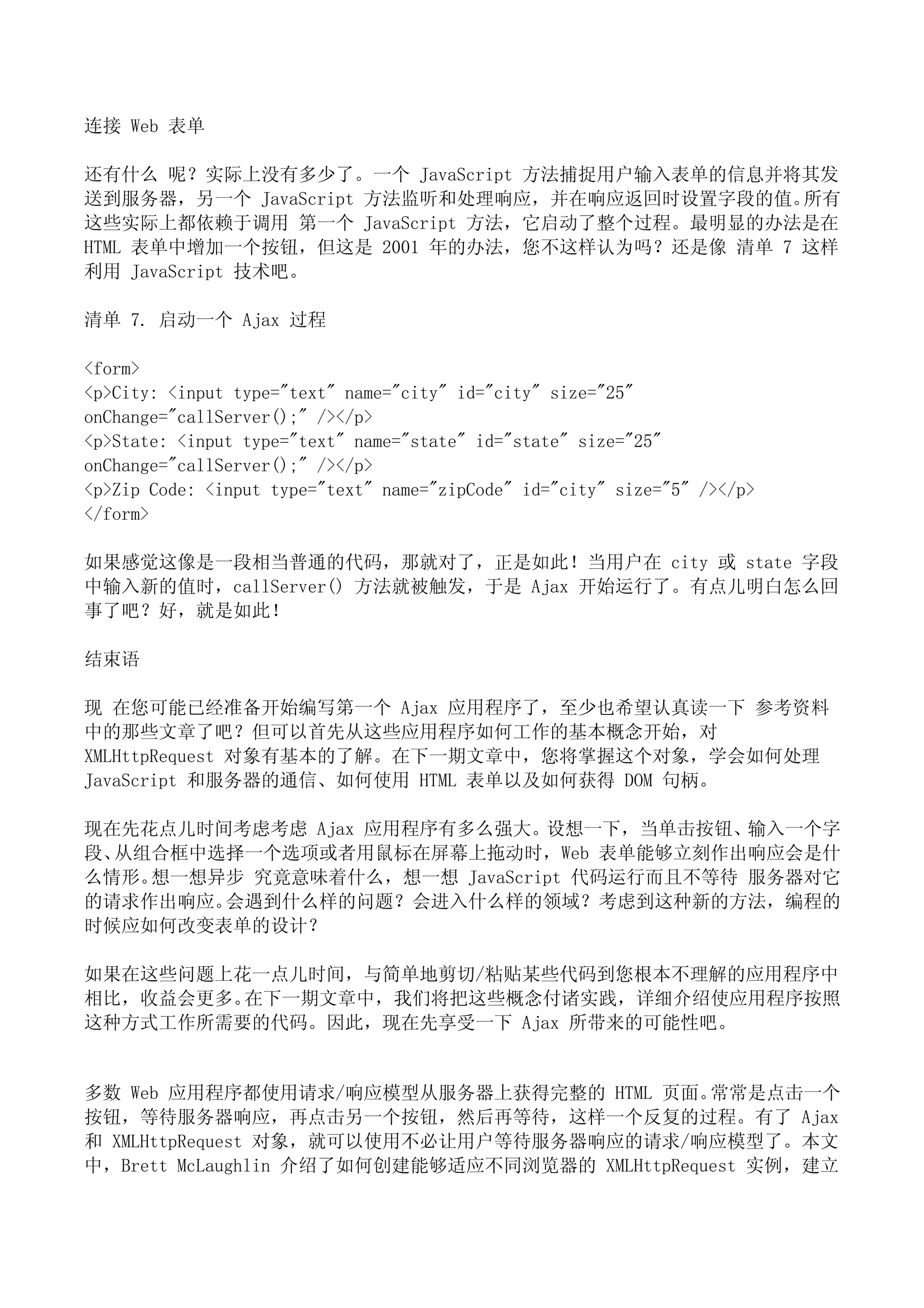 连接 Web 表单

还有什么 呢？实际上没有多少了。一个 JavaScript 方法捕捉用户输入表单的信息并将其发
送到服务器，另一个 JavaScript 方法监听和处理响应，并在响应返回时设置字段的值。 所有
这些实际上都依赖于调用 第一个 JavaScript 方法，它启动了整个过程。最明显的办法是在
HTML 表单中增加一个按钮，但这是 2001 年的办法，您不这样认为吗？还是像 清单 7 这样
利用 JavaScript 技术吧。

清单 7. 启动一个 Ajax 过程

<form>
<p>City: <input type="text" name="city" id="city" size="25"
onChange="callServer();" /></p>
<p>State: <input type="text" name="state" id="state" size="25"
onChange="callServer();" /></p>
<p>Zip Code: <input type="text" name="zipCode" id="city" size="5" /></p>
</form>

如果感觉这像是一段相当普通的代码，那就对了，正是如此！当用户在 city 或 state 字段
中输入新的值时，callServer() 方法就被触发，于是 Ajax 开始运行了。有点儿明白怎么回
事了吧？好，就是如此！

结束语

现 在您可能已经准备开始编写第一个 Ajax 应用程序了，至少也希望认真读一下 参考资料
中的那些文章了吧？但可以首先从这些应用程序如何工作的基本概念开始，对
XMLHttpRequest 对象有基本的了解。在下一期文章中，您将掌握这个对象，学会如何处理
JavaScript 和服务器的通信、如何使用 HTML 表单以及如何获得 DOM 句柄。

现在先花点儿时间考虑考虑 Ajax 应用程序有多么强大。设想一下，当单击按钮、输入一个字
段、从组合框中选择一个选项或者用鼠标在屏幕上拖动时，Web 表单能够立刻作出响应会是什
么情形。想一想异步 究竟意味着什么，想一想 JavaScript 代码运行而且不等待 服务器对它
的请求作出响应。会遇到什么样的问题？会进入什么样的领域？考虑到这种新的方法，编程的
时候应如何改变表单的设计？

如果在这些问题上花一点儿时间，与简单地剪切/粘贴某些代码到您根本不理解的应用程序中
相比，收益会更多。在下一期文章中，我们将把这些概念付诸实践，详细介绍使应用程序按照
这种方式工作所需要的代码。因此，现在先享受一下 Ajax 所带来的可能性吧。


多数 Web 应用程序都使用请求/响应模型从服务器上获得完整的 HTML 页面。        常常是点击一个
按钮，等待服务器响应，再点击另一个按钮，然后再等待，这样一个反复的过程。有了 Ajax
和 XMLHttpRequest 对象，就可以使用不必让用户等待服务器响应的请求/响应模型了。本文
中，Brett McLaughlin 介绍了如何创建能够适应不同浏览器的 XMLHttpRequest 实例，建立
 