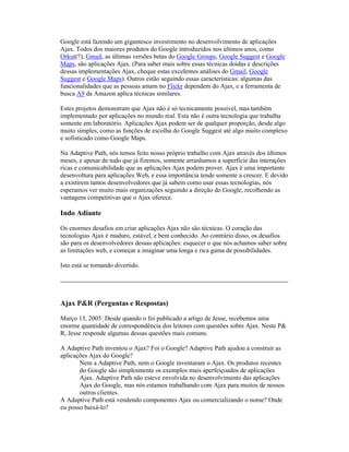 Google está fazendo um gigantesco investimento no desenvolvimento de aplicações
Ajax. Todos dos maiores produtos do Google introduzidos nos últimos anos, como
Orkut(?), Gmail, as últimas versões betas do Google Groups, Google Suggest e Google
Maps, são aplicações Ajax. (Para saber mais sobre essas técnicas doidas e descrições
dessas implementações Ajax, cheque estas excelentes análises do Gmail, Google
Suggest e Google Maps). Outros estão seguindo essas características: algumas das
funcionalidades que as pessoas amam no Flickr dependem do Ajax, e a ferramenta de
busca A9 da Amazon aplica técnicas similares.

Estes projetos demonstram que Ajax não é só tecnicamente possível, mas também
implementado por aplicações no mundo real. Esta não é outra tecnologia que trabalha
somente em laboratório. Aplicações Ajax podem ser de qualquer proporção, desde algo
muito simples, como as funções de escolha do Google Suggest até algo muito complexo
e sofisticado como Google Maps.

Na Adaptive Path, nós temos feito nosso próprio trabalho com Ajax através dos últimos
meses, e apesar de tudo que já fizemos, somente arranhamos a superfície das interações
ricas e comunicabilidade que as aplicações Ajax podem prover. Ajax é uma importante
desenvoltura para aplicações Web, e essa importância tende somente a crescer. E devido
a existirem tantos desenvolvedores que já sabem como usar essas tecnologias, nós
esperamos ver muito mais organizações seguindo a direção do Google, recolhendo as
vantagens competitivas que o Ajax oferece.

Indo Adiante

Os enormes desafios em criar aplicações Ajax não são técnicas. O coração das
tecnologias Ajax é maduro, estável, e bem conhecido. Ao contrário disso, os desafios
são para os desenvolvedores dessas aplicações: esquecer o que nós achamos saber sobre
as limitações web, e começar a imaginar uma longa e rica gama de possibilidades.

Isto está se tornando divertido.




Ajax P&R (Perguntas e Respostas)

Março 13, 2005: Desde quando o foi publicado a artigo de Jesse, recebemos uma
enorme quantidade de correspondência dos leitores com questões sobre Ajax. Neste P&
R, Jesse responde algumas dessas questões mais comuns.

A Adaptive Path inventou o Ajax? Foi o Google? Adaptive Path ajudou a construir as
aplicações Ajax do Google?
       Nem a Adaptive Path, nem o Google inventaram o Ajax. Os produtos recentes
       do Google são simplesmente os exemplos mais aperfeiçoados de aplicações
       Ajax. Adaptive Path não esteve envolvida no desenvolvimento das aplicações
       Ajax do Google, mas nós estamos trabalhando com Ajax para muitos de nossos
       outros clientes.
A Adaptive Path está vendendo componentes Ajax ou comercializando o nome? Onde
eu posso baixá-lo?
 