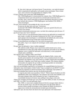 R. Ajax não é algo que você possa baixar. É uma técnica - um modo de pensar
        sobre a arquitetura de aplicações web usando certas tecnologias. Nem o nome
        Ajax, nem as técnicas são proprietárias da Adaptive Path.
O Ajax é apenas outro nome para XMLHttpRequest?
        Não. XMLHttpRequest é somente parte do conjunto Ajax. XMLHttpRequest é o
        componente técnico que torna possível a comunicação assíncrona com o
        servidor; Ajax é nosso nome para as técnicas abrangentes descritas no artigo,
        que incluem não somente o XMLHttpRequest, mas também CSS, DOM, e
        outras tecnologias.
Por que vocês sentiram a necessidade de dar a isso um nome?
        Eu precisei de algo mais curto que “Assíncrono
        JavaScript+CSS+DOM+XMLHttpRequest” para usar quando discutia essa
        técnica com clientes.
Técnicas para comunicação assíncrona com o servidor têm estado por perto há anos. O
que faz do Ajax uma “nova” técnica?
        O que é novo é o uso proeminente destas técnicas nas aplicações no mundo real
        para mudar o modelo de interação fundamental da Web. Ajax está pegando
        agora porque estas tecnologias e o entendimento da indústria de como usá-las
        mais eficientemente levam tempo para serem desenvolvidas.
O Ajax é uma plataforma tecnológica ou é um estilo de arquitetura?
        São ambos. Ajax é um conjunto de tecnologias sendo usadas juntas de um modo
        particular.
Pra que tipos de aplicação o Ajax é melhor adaptado?
        Não sabemos ainda. Porque essa é uma técnica relativamente nova, nosso
        entendimento de onde Ajax pode melhor ser aplicado está ainda na sua infância.
        Algumas vezes o modelo de aplicação web tradicional é a mais apropriada
        solução para o problema.
Isto significa que a Adaptive Path é anti-Flash?
        Não totalmente. Macromedia é um cliente da Adaptive Path, e temos sido
        grandes patrocinadores da tecnologia Flash. Com o amadurecimento do Ajax,
        esperamos que algumas vezes Ajax torne-se a melhor solução para um problema
        particular, e algumas vezes Flash seja a melhor solução. Nós estamos também
        interessados em explorar de que modo as tecnologias podem ser misturadas
        (como no caso do Flickr, que usa ambos).
Ajax tem acessibilidade significativa ou limitações de compatibilidade dos browsers?
Aplicações Ajax interrompem o botão Voltar? Ajax é compatível com REST? Existem
considerações de segurança no desenvolvimento Ajax? Aplicações Ajax podem ser
feitas para trabalhar para usuários que têm JavaScript desativado?
        A resposta para todas essas questões é “talvez”. Muitos desenvolvedores já estão
        trabalhando sobre essas indagações. Nós achamos que existe mais trabalho a ser
        feito para estipular todas essas limitações do Ajax, e esperamos que a
        comunidade de desenvolvimento Ajax publique mais artigos como este.
Alguns dos exemplos do Google que você citou não usam XML em tudo. Eu tenho que
usar XML e/ou XSLT em uma aplicação Ajax?
        Não. XML é o meio mais completo desenvolvido de conseguir dados dentro e
        fora de um cliente Ajax, mas não há razões para você não poder obter os
        mesmos efeitos usando tecnologias como Notação de Objeto JavaScript ou
        algum meio similar de estruturamento de dados para intercâmbio.
Aplicações Ajax são mais fáceis de desenvolver que aplicações web tradicionais?
 