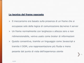  Il meccanismo era basato sulla presenza di un frame che si

  occupasse solo della logica di comunicazione da/verso il server

 Un frame normalmente con larghezza o altezza zero e non

  ridimensionabile, veniva usato come broker di informazioni

 Questo consentiva, tramite un linguaggio come Javascript e

  tramite il DOM, una rappresentazione più fluida e meno

  pesante dal punto di vista dell’esperienza utente
                                                                    10



   AJAX
 