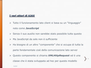  Tutto il funzionamento lato client si basa su un “linguaggio”

   noto come JavaScript

 Senza il suo ausilio non sarebbe stato possibile tutto questo

 Ma JavaScript da solo non è sufficiente

 Ha bisogno di un altro “componente” che si occupa di tutta la

   parte fondamentale cioè della comunicazione lato server

 Questo componente si chiama XMLHttpRequest ed è una
                                                                  11
   classe che è stata sviluppata ad hoc per questo modello

   AJAX
 