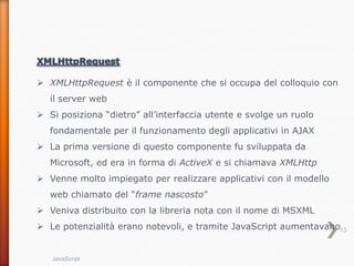  XMLHttpRequest è il componente che si occupa del colloquio con
   il server web
 Si posiziona “dietro” all’interfaccia utente e svolge un ruolo
   fondamentale per il funzionamento degli applicativi in AJAX
 La prima versione di questo componente fu sviluppata da
   Microsoft, ed era in forma di ActiveX e si chiamava XMLHttp
 Venne molto impiegato per realizzare applicativi con il modello
   web chiamato del “frame nascosto”
 Veniva distribuito con la libreria nota con il nome di MSXML
 Le potenzialità erano notevoli, e tramite JavaScript aumentavano13


   JavaScript
 