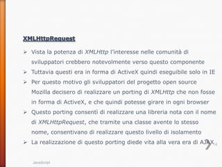  Vista la potenza di XMLHttp l’interesse nelle comunità di
   sviluppatori crebbero notevolmente verso questo componente
 Tuttavia questi era in forma di ActiveX quindi eseguibile solo in IE
 Per questo motivo gli sviluppatori del progetto open source
   Mozilla decisero di realizzare un porting di XMLHttp che non fosse
   in forma di ActiveX, e che quindi potesse girare in ogni browser
 Questo porting consentì di realizzare una libreria nota con il nome
   di XMLHttpRequest, che tramite una classe avente lo stesso
   nome, consentivano di realizzare questo livello di isolamento
 La realizzazione di questo porting diede vita alla vera era di AJAX14


   JavaScript
 