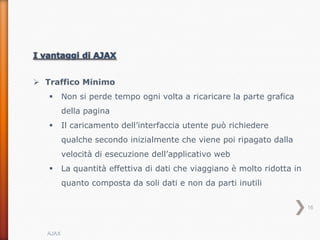  Traffico Minimo
        Non si perde tempo ogni volta a ricaricare la parte grafica
         della pagina
        Il caricamento dell’interfaccia utente può richiedere
         qualche secondo inizialmente che viene poi ripagato dalla
         velocità di esecuzione dell’applicativo web
        La quantità effettiva di dati che viaggiano è molto ridotta in
         quanto composta da soli dati e non da parti inutili

                                                                          16



  AJAX
 
