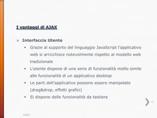  Interfaccia Utente
        Grazie al supporto del linguaggio JavaScript l’applicativo
         web si arricchisce notevolmente rispetto al modello web
         tradizionale
        L’utente dispone di una serie di funzionalità molto simile
         alle funzionalità di un applicativo desktop
        Le parti dell’applicativo possono essere manipolate
         (drag&drop, effetti grafici)
        Si dispone delle funzionalità da tastiera
                                                                      17



  AJAX
 