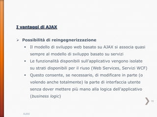  Possibilità di reingegnerizzazione
         Il modello di sviluppo web basato su AJAX si associa quasi
          sempre al modello di sviluppo basato su servizi
         Le funzionalità disponibili sull’applicativo vengono isolate
          su strati disponibili per il riuso (Web Services, Servizi WCF)
         Questo consente, se necessario, di modificare in parte (o
          volendo anche totalmente) la parte di interfaccia utente
          senza dover mettere più mano alla logica dell’applicativo
          (business logic)
                                                                           18



   AJAX
 
