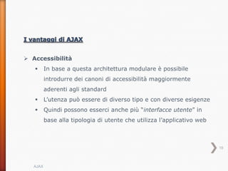  Accessibilità
         In base a questa architettura modulare è possibile
          introdurre dei canoni di accessibilità maggiormente
          aderenti agli standard
         L’utenza può essere di diverso tipo e con diverse esigenze
         Quindi possono esserci anche più “interfacce utente” in
          base alla tipologia di utente che utilizza l’applicativo web



                                                                         19



   AJAX
 