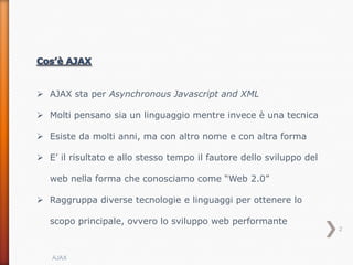  AJAX sta per Asynchronous Javascript and XML

 Molti pensano sia un linguaggio mentre invece è una tecnica

 Esiste da molti anni, ma con altro nome e con altra forma

 E’ il risultato e allo stesso tempo il fautore dello sviluppo del

   web nella forma che conosciamo come “Web 2.0”

 Raggruppa diverse tecnologie e linguaggi per ottenere lo

   scopo principale, ovvero lo sviluppo web performante
                                                                      2



   AJAX
 
