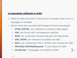  Abbiamo detto che AJAX è una tecnica di sviluppo web e non un
  linguaggio di sviluppo
 Quindi come tale necessita dell’impiego di diverse tecnologie:
         HTML/XHTML: per realizzare la struttura delle pagine
         CSS: per fornire stili e formattazioni grafiche
         DOM: per consentire l’accesso alle parti del documento
         XML/JSON: per realizzare lo scambio dei dati
         XSLT: per trasformare XML in XHTML (con l’ausilio dei CSS)
         XMLHttp/XMLHttpRequest: il vero motore di AJAX
         JavaScript: il linguaggio di scripting di AJAX               20



   AJAX
 