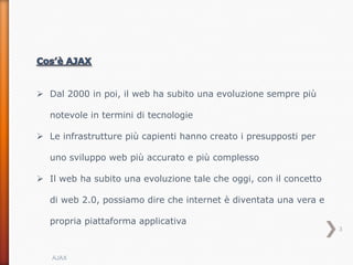  Dal 2000 in poi, il web ha subito una evoluzione sempre più

  notevole in termini di tecnologie

 Le infrastrutture più capienti hanno creato i presupposti per

  uno sviluppo web più accurato e più complesso

 Il web ha subito una evoluzione tale che oggi, con il concetto

  di web 2.0, possiamo dire che internet è diventata una vera e

  propria piattaforma applicativa
                                                                   3



   AJAX
 