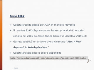  Questa crescita passa per AJAX in maniera rilevante

 Il termine AJAX (Asynchronous Javascript and XML) è stato

  coniato nel 2005 da Jesse James Garrett di Adaptive Path LLC

 Garrett pubblicò un articolo che si chiamava “Ajax: A New

  Approach to Web Applications”

 Questo articolo ancora oggi è disponibile

http://www.adaptivepath.com/ideas/essays/archives/000385.php
                                                                 4



   AJAX
 
