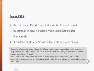 Garrett era dell’avviso che il divario tra le applicazioni

   tradizionali in locale e quelle web stesse sempre più

   diminuendo

 Il modello citato era Google e l’articolo originale citava:

Google Suggest and Google Maps are two examples of a new
approach to web applications that we at Adaptive Path have
been calling Ajax.
The name is shorthand for Asynchronous JavaScript + XML,
and it represents a fundamental shift in what’s possible on
the Web.                                                        5



   AJAX
 