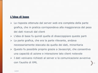 La risposta ottenuta dal server web era completa della parte
   grafica, che in pratica corrispondeva alla maggioranza del peso
   dei dati ricevuti dal client
 L’idea di base fu quindi quella di disaccoppiare queste parti
 La parte grafica, che era la parte rilevante, andava
   necessariamente staccata da quella dei dati, minoritaria
 Questo fu possibile proprio grazie a Javascript, che consentiva
   una capacità di azione e interazione lato client notevole
 I dati venivano richiesti al server e la comunicazione avveniva
   con l’ausilio di XML                                              8



   AJAX
 