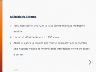  Tanti non sanno che AJAX è nato (come tecnica) moltissimi

   anni fa

 L’anno di riferimento era il 1996 circa

 Allora si usava la tecnica del “frame nascosto” per consentire

   una risposta veloce al minimo della interazione visiva tra client

   e server


                                                                       9



   AJAX
 