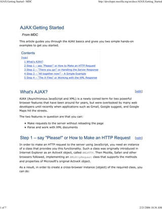 AJAX:Getting Started - MDC                                                      http://developer.mozilla.org/en/docs/AJAX:Getting_Started




                AJAX:Getting Started
                 From MDC

               This article guides you through the AJAX basics and gives you two simple hands-on
               examples to get you started.

                 Contents
                 [hide]
                   1 What's AJAX?
                   2 Step 1 – say "Please!" or How to Make an HTTP Request
                   3 Step 2 – "There you go!" or Handling the Server Response
                   4 Step 3 – "All together now!" - A Simple Example
                   5 Step 4 – "The X-Files" or Working with the XML Response




                What's AJAX?                                                                                    [edit]

               AJAX (Asynchronous JavaScript and XML) is a newly coined term for two powerful
               browser features that have been around for years, but were overlooked by many web
               developers until recently when applications such as Gmail, Google suggest, and Google
               Maps hit the streets.

               The two features in question are that you can:

                      Make requests to the server without reloading the page
                      Parse and work with XML documents



                Step 1 – say "Please!" or How to Make an HTTP Request                                           [edit]

               In order to make an HTTP request to the server using JavaScript, you need an instance
               of a class that provides you this functionality. Such a class was originally introduced in
               Internet Explorer as an ActiveX object, called XMLHTTP. Then Mozilla, Safari and other
               browsers followed, implementing an XMLHttpRequest class that supports the methods
               and properties of Microsoft's original ActiveX object.

               As a result, in order to create a cross-browser instance (object) of the required class, you
               can do:




1 of 7                                                                                                              2/21/2006 10:36 AM
 