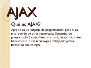 AJAX Qué es AJAX?  Ajax no es un lenguaje de programación, pero sí es una reunión de otras tecnologías (lenguajes de programación) como html, css , xml, JavaScript, dhtml básicamente, estas tecnologías trabajando juntas, forman lo que es Ajax. 