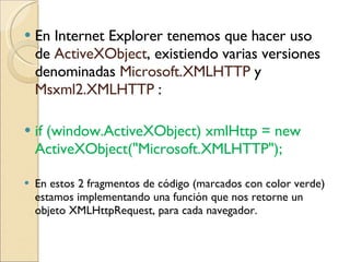 En Internet Explorer tenemos que hacer uso de  ActiveXObject , existiendo varias versiones denominadas  Microsoft.XMLHTTP  y  Msxml2.XMLHTTP  : if (window.ActiveXObject) xmlHttp = new ActiveXObject("Microsoft.XMLHTTP");  En estos 2 fragmentos de código (marcados con color verde) estamos implementando una función  que nos retorne un objeto XMLHttpRequest, para cada navegador. 