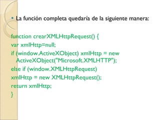 La función completa quedaría de la siguiente manera:  function crearXMLHttpRequest() {  var xmlHttp=null;  if (window.ActiveXObject) xmlHttp = new ActiveXObject("Microsoft.XMLHTTP");  else if (window.XMLHttpRequest)  xmlHttp = new XMLHttpRequest();  return xmlHttp;  }  