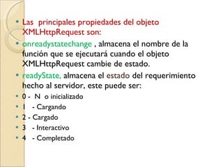 Las  principales propiedades del objeto XMLHttpRequest son: onreadystatechange  , almacena el nombre de la función que se ejecutará cuando el objeto XMLHttpRequest cambie de estado.  readyState,  a lmacena el  estado  del requerimiento hecho al servidor, este puede ser: 0 -  N  o inicializado  1  - Cargando  2 - Cargado  3  - Interactivo  4  - Completado  