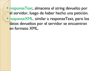 responseText ,  almacena el string devuelto por el servidor, luego de haber hecho una petición.  responseXML,  similar a responseText, pero los datos devueltos por el servidor se encuentran en formato XML. 