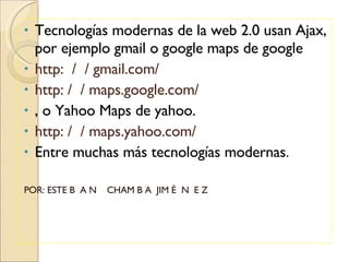Tecnologías modernas de la web 2.0 usan Ajax, por ejemplo gmail o google maps de google http:  /  / gmail.com/ http: /  / maps.google.com/ , o  Yahoo Maps de yahoo. http: /  / maps.yahoo.com/ Entre muchas más tecnologías modernas . POR: ESTE B  A N  CHAM B A  JIM É  N  E Z 