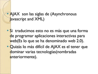 AJAX  son las siglas de (Asynchronous Javascript and XML)  Si  traducimos esto no es más que una forma de  programar aplicaciones interactivas para web(Es lo que se ha denominado web 2.0). Quizás lo más difícil de AJAX es el tener que dominar varias tecnologías(nombradas anteriormente). 