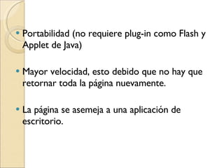 Portabilidad (no requiere plug-in como Flash y Applet de Java)  Mayor velocidad, esto debido que no hay que retornar toda la página nuevamente.  La página se asemeja a una aplicación de escritorio.  