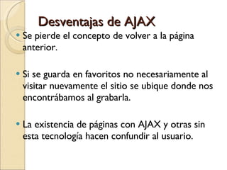 Desventajas de AJAX Se pierde el concepto de volver a la página anterior.  Si se guarda en favoritos no necesariamente al visitar nuevamente el sitio se ubique donde nos encontrábamos al grabarla.  La existencia de páginas con AJAX y otras sin esta tecnología hacen confundir al usuario.  
