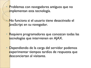 Problemas con navegadores antiguos que no implementan esta tecnología.  No funciona si el usuario tiene desactivado el JavaScript en su navegador.  Requiere programadores que conozcan todas las tecnologías que intervienen en AJAX.  Dependiendo de la carga del servidor podemos experimentar tiempos tardíos de respuesta que desconciertan al visitante.  