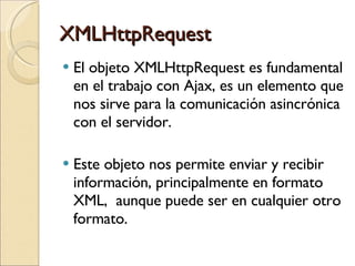 XMLHttpRequest El objeto XMLHttpRequest es fundamental en el trabajo con Ajax, es un elemento que nos sirve para la comunicación asincrónica con el servidor. Este objeto nos permite enviar y recibir información, principalmente en formato XML,  aunque puede ser en cualquier otro formato. 