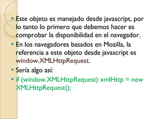 Este objeto es manejado desde javascript, por lo tanto lo primero que debemos hacer es comprobar la disponibilidad en el navegador. En los navegadores basados en Mozilla, la referencia a este objeto desde javascript es  window.XMLHttpRequest .  Sería algo así: if (window.XMLHttpRequest) xmlHttp = new XMLHttpRequest();  