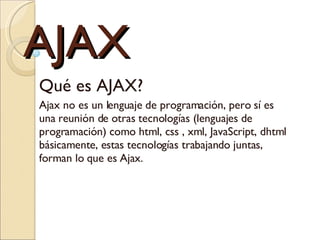 AJAX Qué es AJAX?  Ajax no es un lenguaje de programación, pero sí es una reunión de otras tecnologías (lenguajes de programación) como html, css , xml, JavaScript, dhtml básicamente, estas tecnologías trabajando juntas, forman lo que es Ajax. 