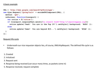 A basic example URL =  'http://www.google.com/search?q=Prototype' ; new  Ajax.Request( '/proxy?url='  + encodeURIComponent(URL), {    method:  'get' ,    onSuccess:  function (transport) {      var  notice = $( 'notice' );      if  (transport.responseText.match(/ <a class=l href="http:\/\/prototypejs.org / ))         notice.update('Yeah!  You are in the Top 10!').setStyle({ background: '#dfd' });      else         notice.update('Damn!  You are beyond #10...').setStyle({ background: '#fdd' });    } }); Request life-cycle Underneath our nice requester objects lies, of course, XMLHttpRequest. The defined life-cycle is as follows:     1. Created   2. Initialized   3. Request sent   4. Response being received (can occur many times, as packets come in)   5. Response received, request complete 