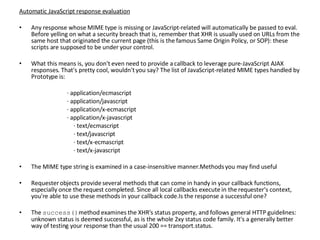 Automatic JavaScript response evaluation Any response whose MIME type is missing or JavaScript-related will automatically be passed to eval. Before yelling on what a security breach that is, remember that XHR is usually used on URLs from the same host that originated the current page (this is the famous Same Origin Policy, or SOP): these scripts are supposed to be under your control.   What this means is, you don't even need to provide a callback to leverage pure-JavaScript AJAX responses. That's pretty cool, wouldn't you say? The list of JavaScript-related MIME types handled by Prototype is:   · application/ecmascript · application/javascript · application/x-ecmascript · application/x-javascript   · text/ecmascript   · text/javascript   · text/x-ecmascript   · text/x-javascript   The MIME type string is examined in a case-insensitive manner.Methods you may find useful   Requester objects provide several methods that can come in handy in your callback functions, especially once the request completed. Since all local callbacks execute in the requester's context, you're able to use these methods in your callback code.Is the response a successful one? The  success() method examines the XHR's status property, and follows general HTTP guidelines: unknown status is deemed successful, as is the whole 2xy status code family. It's a generally better way of testing your response than the usual 200 == transport.status. 